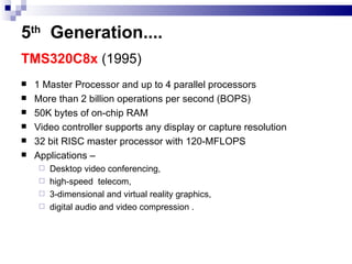 5 th   Generation .... TMS320C8x  (1995)   1 Master Processor and up to 4 parallel processors More than 2 billion operations per second (BOPS) 50K bytes of on-chip RAM Video controller supports any display or capture resolution 32 bit RISC master processor with 120-MFLOPS Applications –  Desktop video conferencing,  high-speed  telecom, 3-dimensional and virtual reality graphics, digital audio and video compression . 