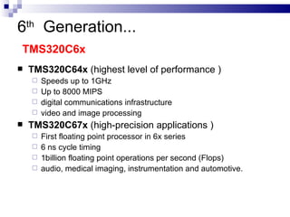 6 th   Generation ...   TMS320C6x  TMS320C64x  (highest level of performance ) Speeds up to 1GHz Up to 8000 MIPS  digital communications infrastructure  video and image processing  TMS320C67x  (high-precision applications ) First floating point processor in 6x series 6 ns cycle timing 1billion floating point operations per second (Flops) audio, medical imaging, instrumentation and automotive.  