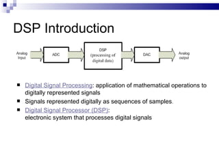 DSP Introduction Digital Signal Processing : application of mathematical operations to digitally represented signals Signals represented digitally as sequences of samples . Digital Signal Processor (DSP) :  electronic system that processes digital signals 