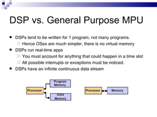 DSP vs. General Purpose MPU DSPs tend to be written for 1 program, not many programs.  Hence OSes are much simpler, there is no virtual memory DSPs run real-time apps You must account for anything that could happen in a time slot  All possible interrupts or exceptions must be noticed. DSPs have an infinite continuous data stream 