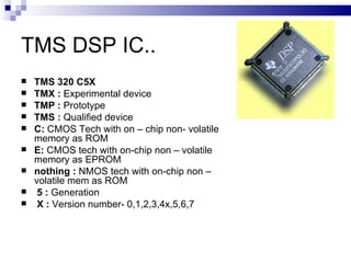 TMS DSP IC.. TMS 320 C5X   TMX :  Experimental device TMP :  Prototype TMS :  Qualified device C:  CMOS Tech with on – chip non- volatile memory as ROM E:  CMOS tech with on-chip non – volatile memory as EPROM nothing :  NMOS tech with on-chip non – volatile mem as ROM 5 :  Generation X :  Version number- 0,1,2,3,4x,5,6,7 