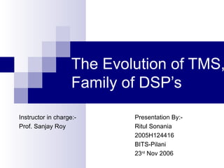 The Evolution of TMS, Family of DSP’s Presentation By:- Ritul Sonania 2005H124416 BITS-Pilani 23 rd  Nov 2006 Instructor in charge:- Prof. Sanjay Roy 