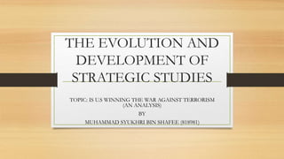 THE EVOLUTION AND
DEVELOPMENT OF
STRATEGIC STUDIES
TOPIC: IS U.S WINNING THE WAR AGAINST TERRORISM
(AN ANALYSIS)
BY
MUHAMMAD SYUKHRI BIN SHAFEE (818981)
 