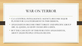WAR ON TERROR
• C.I.A (CENTRAL INTELLIGENCE AGENCY) BECOME MAJOR
PLAYER FOR U.S GOVERNMENT IN THIS MISSION.
• AFGHANISTAN BECOME FIRST TARGET AND SPECIFIC GROUP
ARE AL-QAEDA, LEAD BY OSAMA BIN LADEN.
• BUT THE CASUALTY OF THIS WAR UNTO AFGHANISTAN,
ABOUT 220,000 PEOPLE CIVILIAN DEATH.
 
