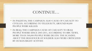 CONTINUE…
• IN PAKISTAN, THE CAMPAIGN ALSO CAUSE OF CASUALTY TO
CIVILIAN. ACCORDING TO TELESUR TV, AROUND 80,000
PEOPLE WERE KILLED.
• IN IRAQ, THE CAMPAIGN CAUSE OF CASUALTY TO IRAQ
PEOPLE WHERE SINCE 2003-2011, ACCORDING TO BBC NEWS,
MORE THAN 500,000 PEOPLE WERE DEATH. THE SCANDEL
ABOUT THE BEHAVIOUR OF SOLDIER ALSO WERE CRITICIZED
BY HUMAN RIGHT ACTIVIST.
 