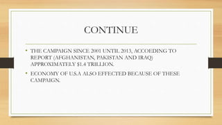 CONTINUE
• THE CAMPAIGN SINCE 2001 UNTIL 2013, ACCOEDING TO
REPORT (AFGHANISTAN, PAKISTAN AND IRAQ)
APPROXIMATELY $1.4 TRILLION.
• ECONOMY OF U.S.A ALSO EFFECTED BECAUSE OF THESE
CAMPAIGN.
 