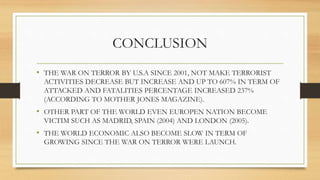 CONCLUSION
• THE WAR ON TERROR BY U.S.A SINCE 2001, NOT MAKE TERRORIST
ACTIVITIES DECREASE BUT INCREASE AND UP TO 607% IN TERM OF
ATTACKED AND FATALITIES PERCENTAGE INCREASED 237%
(ACCORDING TO MOTHER JONES MAGAZINE).
• OTHER PART OF THE WORLD EVEN EUROPEN NATION BECOME
VICTIM SUCH AS MADRID, SPAIN (2004) AND LONDON (2005).
• THE WORLD ECONOMIC ALSO BECOME SLOW IN TERM OF
GROWING SINCE THE WAR ON TERROR WERE LAUNCH.
 