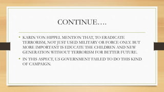 CONTINUE….
• KARIN VON HIPPEL MENTION THAT, TO ERADICATE
TERRORISM, NOT JUST USED MILITARY OR FORCE ONLY. BUT
MORE IMPORTANT IS EDUCATE THE CHILDREN AND NEW
GENERATION WITHOUT TERRORISM FOR BETTER FUTURE.
• IN THIS ASPECT, U.S GOVERNMENT FAILED TO DO THIS KIND
OF CAMPAIGN.
 