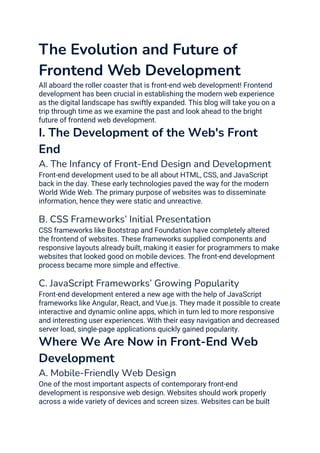 The Evolution and Future of
Frontend Web Development
All aboard the roller coaster that is front-end web development! Frontend
development has been crucial in establishing the modern web experience
as the digital landscape has swiftly expanded. This blog will take you on a
trip through time as we examine the past and look ahead to the bright
future of frontend web development.
I. The Development of the Web's Front
End
A. The Infancy of Front-End Design and Development
Front-end development used to be all about HTML, CSS, and JavaScript
back in the day. These early technologies paved the way for the modern
World Wide Web. The primary purpose of websites was to disseminate
information, hence they were static and unreactive.
B. CSS Frameworks’ Initial Presentation
CSS frameworks like Bootstrap and Foundation have completely altered
the frontend of websites. These frameworks supplied components and
responsive layouts already built, making it easier for programmers to make
websites that looked good on mobile devices. The front-end development
process became more simple and effective.
C. JavaScript Frameworks’ Growing Popularity
Front-end development entered a new age with the help of JavaScript
frameworks like Angular, React, and Vue.js. They made it possible to create
interactive and dynamic online apps, which in turn led to more responsive
and interesting user experiences. With their easy navigation and decreased
server load, single-page applications quickly gained popularity.
Where We Are Now in Front-End Web
Development
A. Mobile-Friendly Web Design
One of the most important aspects of contemporary front-end
development is responsive web design. Websites should work properly
across a wide variety of devices and screen sizes. Websites can be built
 