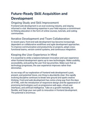 Future-Ready Skill Acquisition and
Development
Ongoing Study and Skill Improvement
Frontend web development is an ever-evolving industry, and staying
informed is vital. Maintaining expertise in your field requires a commitment
to lifelong education in the form of online courses, tutorials, and coding
communities.
Iterative Development and Team Collaboration
In recent years, front-end web development has become increasingly
dependent on collaborative workflows and agile development approaches.
To improve communication and productivity on projects, adopt cross-
functional teams, version control systems, and continuous integration.
Keeping the User Experience in Mind
It is essential to strike a balance between innovation and user experience
when frontend development opens up to new technologies. Make usability,
accessibility, and putting the user first top priorities. Make sure that as
technology progresses, the user experience improves rather than
diminishes.
As we wrap off our exploration of frontend web development’s past,
present, and potential future, one thing is abundantly clear: this rapidly
evolving discipline continues to break new ground and spark creative
thinking. Front-end web development has come a long way from the days
of HTML, with the introduction of responsive design and the appearance of
promising technologies such as progressive web apps, virtual user
interfaces, and artificial intelligence. Take on a growth mentality, be
flexible, and forge your own path to innovation in frontend development.
The potential is enormous.
 