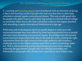 E- Learning and learning portals were introduced with an intention of giving
a flip to the learning needs of people who had very less time in their busy
schedule to attend regular conventional classes. This was a really good idea
for people who didn’t want to pick their bag and go to a formal school college
or university either due to the time constraint or due to the stigma attached
with attending a regular educational institution at a ripe age.

With time and technological advances people began to wake up to the
various advantages that were offered by these learning portals even to people
who have been attending conventional classes. Knowledge and information
access has been improvised with time in the past few years. Getting the right
information from the right source to the target audience still remains a
challenge even in this highly sophisticated ultra modern technology laden
era. This is where learning portals like Knowpronto have been making
widening the gap between people who are seeking knowledge and
information and people who already have expertise in their subject area.
 
