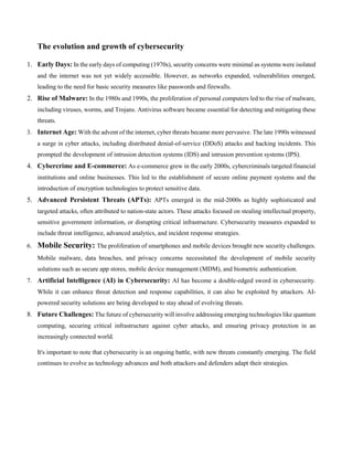 The evolution and growth of cybersecurity
1. Early Days: In the early days of computing (1970s), security concerns were minimal as systems were isolated
and the internet was not yet widely accessible. However, as networks expanded, vulnerabilities emerged,
leading to the need for basic security measures like passwords and firewalls.
2. Rise of Malware: In the 1980s and 1990s, the proliferation of personal computers led to the rise of malware,
including viruses, worms, and Trojans. Antivirus software became essential for detecting and mitigating these
threats.
3. Internet Age: With the advent of the internet, cyber threats became more pervasive. The late 1990s witnessed
a surge in cyber attacks, including distributed denial-of-service (DDoS) attacks and hacking incidents. This
prompted the development of intrusion detection systems (IDS) and intrusion prevention systems (IPS).
4. Cybercrime and E-commerce: As e-commerce grew in the early 2000s, cybercriminals targeted financial
institutions and online businesses. This led to the establishment of secure online payment systems and the
introduction of encryption technologies to protect sensitive data.
5. Advanced Persistent Threats (APTs): APTs emerged in the mid-2000s as highly sophisticated and
targeted attacks, often attributed to nation-state actors. These attacks focused on stealing intellectual property,
sensitive government information, or disrupting critical infrastructure. Cybersecurity measures expanded to
include threat intelligence, advanced analytics, and incident response strategies.
6. Mobile Security: The proliferation of smartphones and mobile devices brought new security challenges.
Mobile malware, data breaches, and privacy concerns necessitated the development of mobile security
solutions such as secure app stores, mobile device management (MDM), and biometric authentication.
7. Artificial Intelligence (AI) in Cybersecurity: AI has become a double-edged sword in cybersecurity.
While it can enhance threat detection and response capabilities, it can also be exploited by attackers. AI-
powered security solutions are being developed to stay ahead of evolving threats.
8. Future Challenges: The future of cybersecurity will involve addressing emerging technologies like quantum
computing, securing critical infrastructure against cyber attacks, and ensuring privacy protection in an
increasingly connected world.
It's important to note that cybersecurity is an ongoing battle, with new threats constantly emerging. The field
continues to evolve as technology advances and both attackers and defenders adapt their strategies.
 