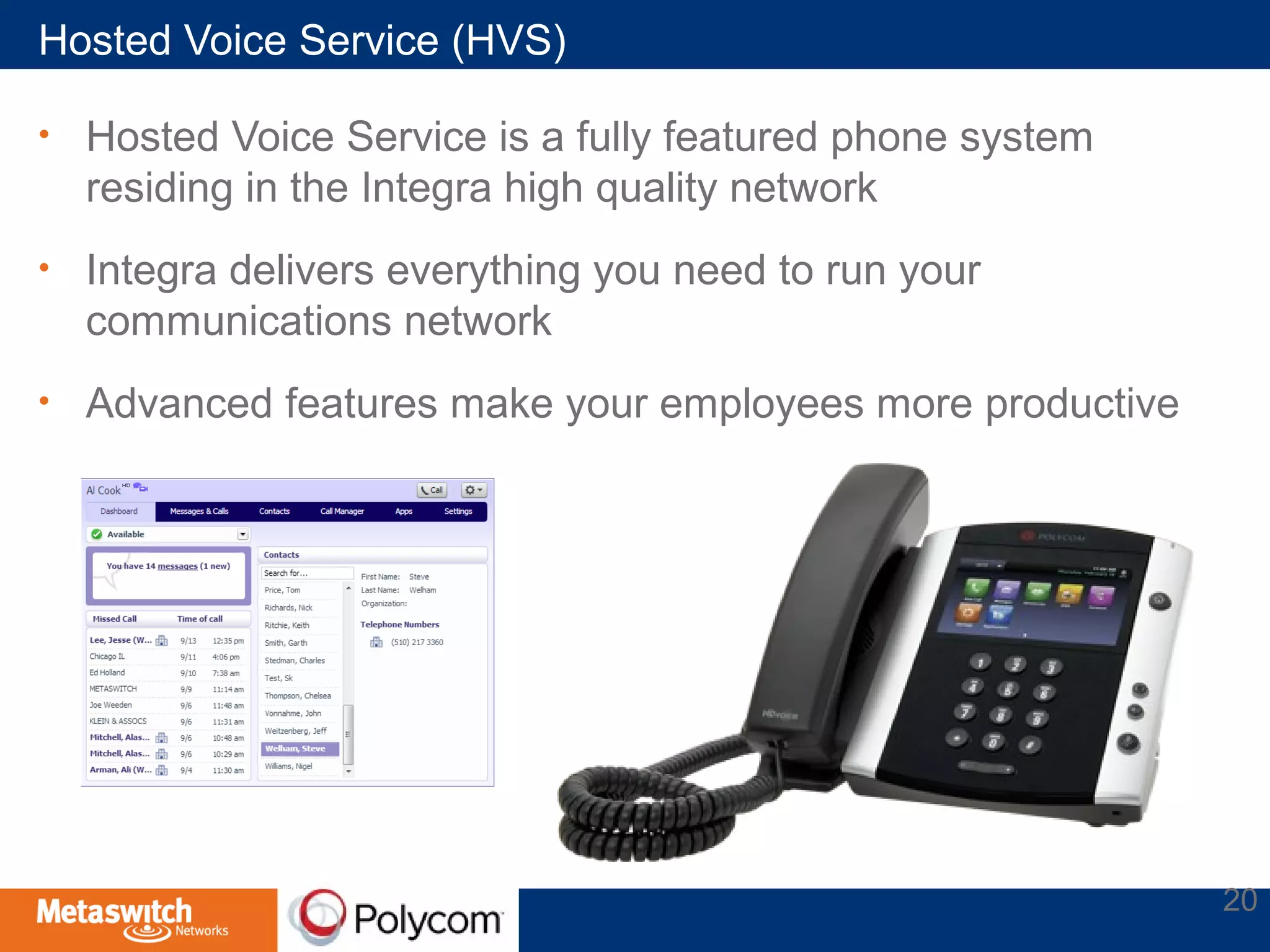 Hosted Voice Service (HVS) 
• Hosted Voice Service is a fully featured phone system 
residing in the Integra high quality network 
• Integra delivers everything you need to run your 
communications network 
• Advanced features make your employees more productive 
20 
 