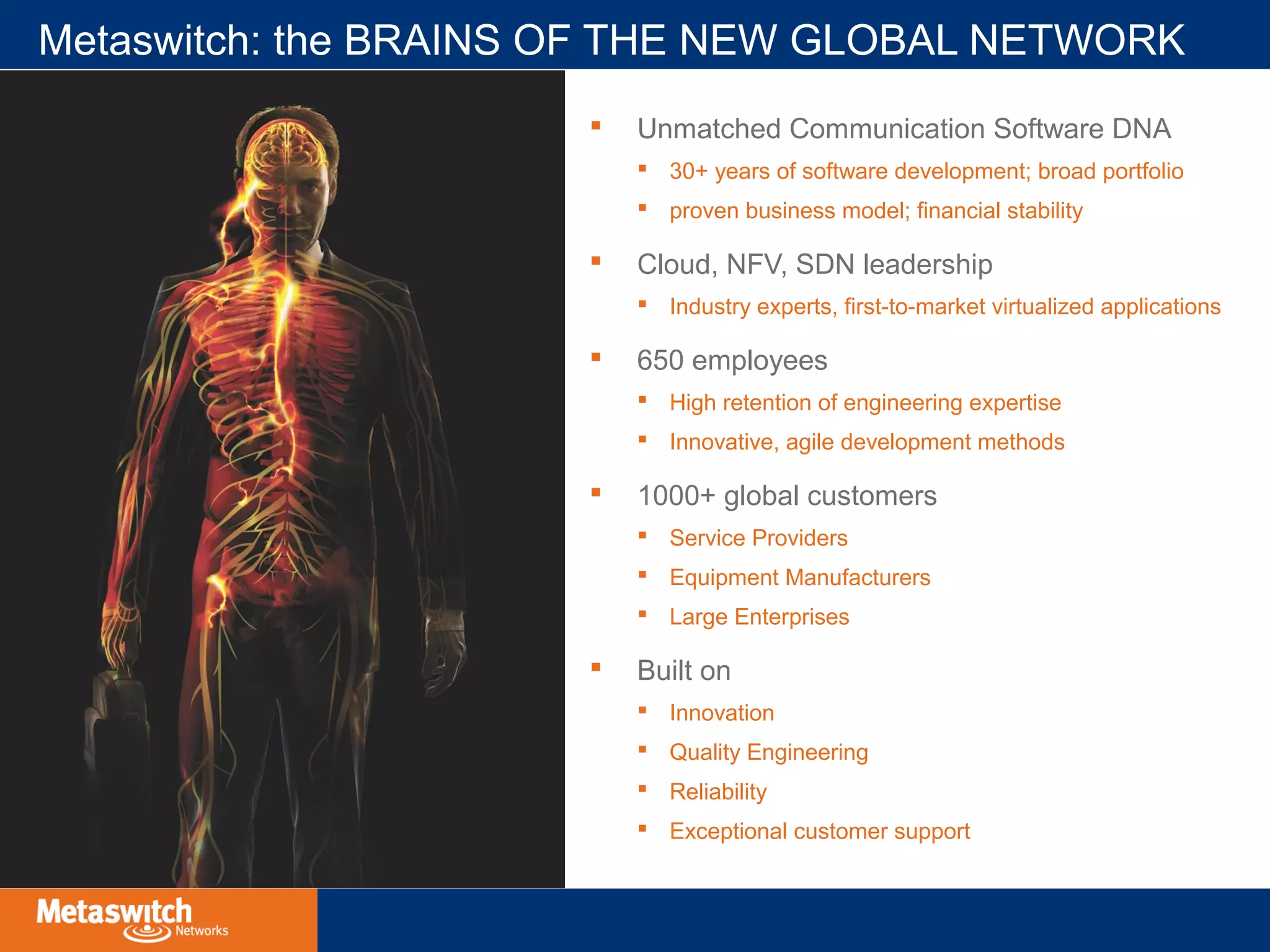 Metaswitch: the BRAINS OF THE NEW GLOBAL NETWORK 
 Unmatched Communication Software DNA 
 30+ years of software development; broad portfolio 
 proven business model; financial stability 
 Cloud, NFV, SDN leadership 
 Industry experts, first-to-market virtualized applications 
 650 employees 
 High retention of engineering expertise 
 Innovative, agile development methods 
 1000+ global customers 
 Service Providers 
 Equipment Manufacturers 
 Large Enterprises 
 Built on 
 Innovation 
 Quality Engineering 
 Reliability 
 Exceptional customer support 
 