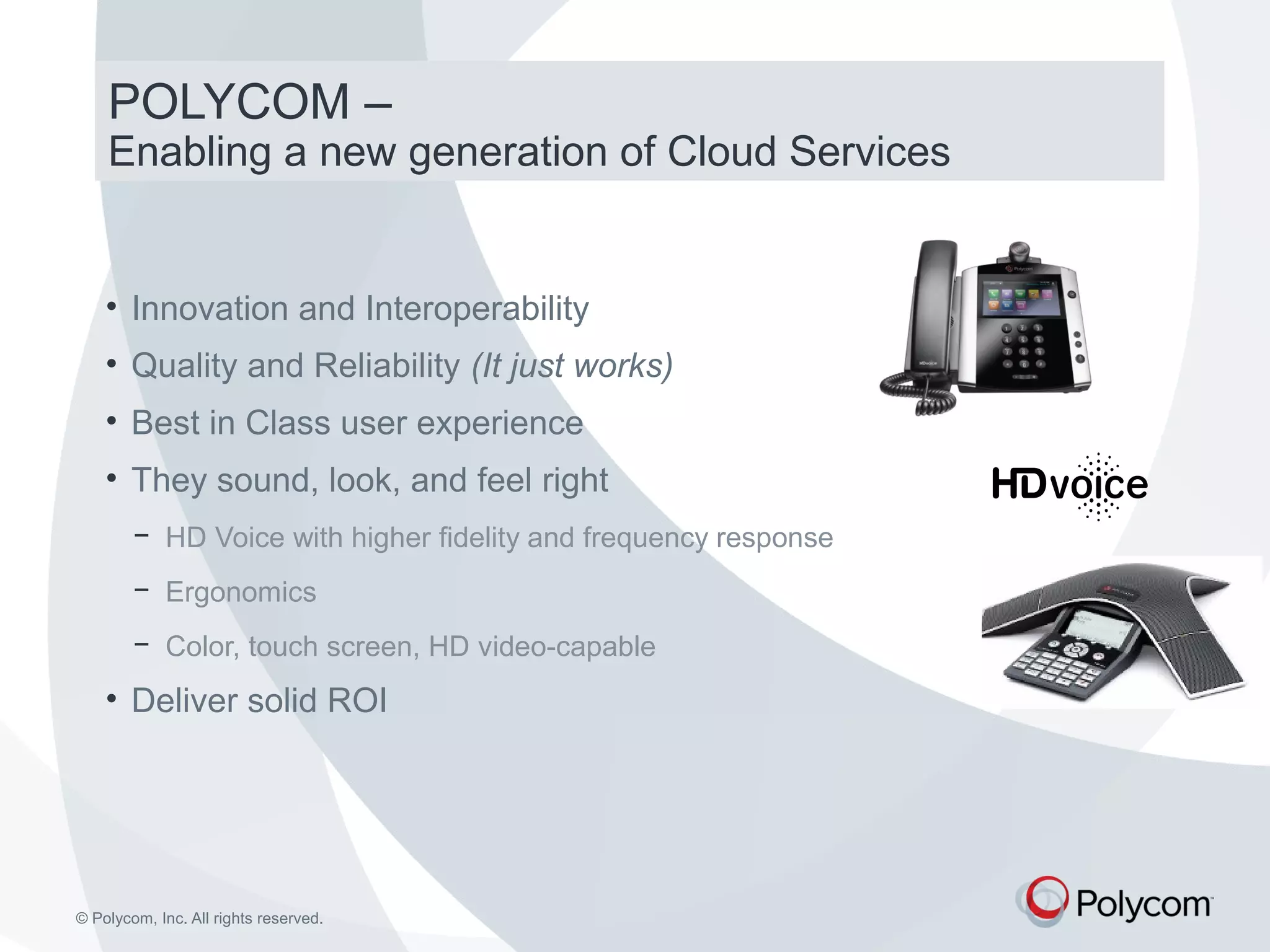 POLYCOM – 
Enabling a new generation of Cloud Services 
• Innovation and Interoperability 
• Quality and Reliability (It just works) 
• Best in Class user experience 
• They sound, look, and feel right 
− HD Voice with higher fidelity and frequency response 
− Ergonomics 
− Color, touch screen, HD video-capable 
• Deliver solid ROI 
© Polycom, Inc. All rights reserved. 
 
