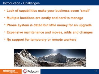 Introduction - Challenges 
 Lack of capabilities make your business seem ‘small’ 
 Multiple locations are costly and hard to manage 
 Phone system is dated but little money for an upgrade 
 Expensive maintenance and moves, adds and changes 
 No support for temporary or remote workers 
18 
 