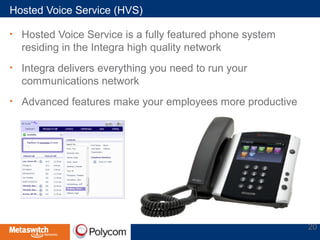 Hosted Voice Service (HVS) 
• Hosted Voice Service is a fully featured phone system 
residing in the Integra high quality network 
• Integra delivers everything you need to run your 
communications network 
• Advanced features make your employees more productive 
20 
 