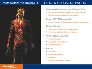 Metaswitch: the BRAINS OF THE NEW GLOBAL NETWORK 
 Unmatched Communication Software DNA 
 30+ years of software development; broad portfolio 
 proven business model; financial stability 
 Cloud, NFV, SDN leadership 
 Industry experts, first-to-market virtualized applications 
 650 employees 
 High retention of engineering expertise 
 Innovative, agile development methods 
 1000+ global customers 
 Service Providers 
 Equipment Manufacturers 
 Large Enterprises 
 Built on 
 Innovation 
 Quality Engineering 
 Reliability 
 Exceptional customer support 
 