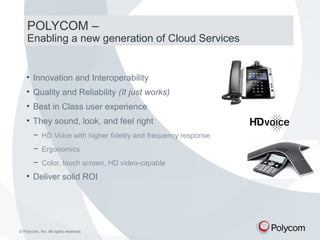 POLYCOM – 
Enabling a new generation of Cloud Services 
• Innovation and Interoperability 
• Quality and Reliability (It just works) 
• Best in Class user experience 
• They sound, look, and feel right 
− HD Voice with higher fidelity and frequency response 
− Ergonomics 
− Color, touch screen, HD video-capable 
• Deliver solid ROI 
© Polycom, Inc. All rights reserved. 
 