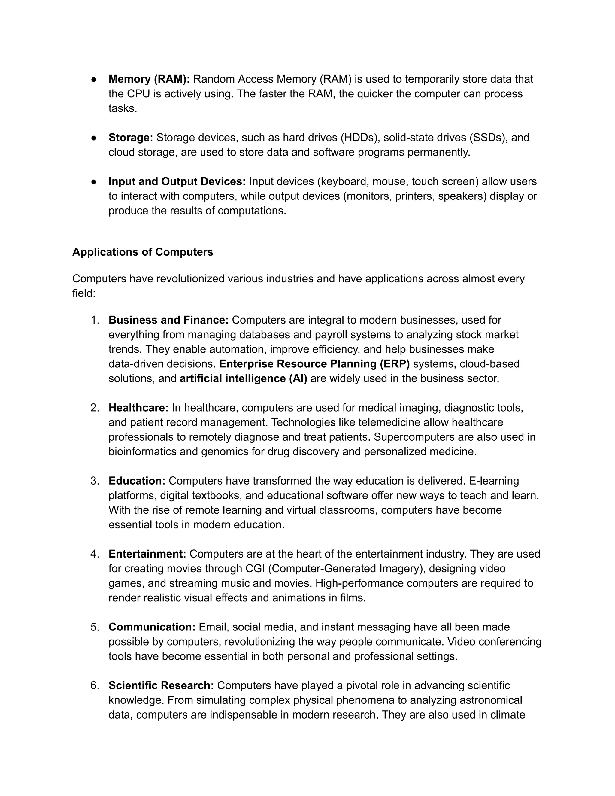 ● Memory (RAM): Random Access Memory (RAM) is used to temporarily store data that
the CPU is actively using. The faster the RAM, the quicker the computer can process
tasks.
● Storage: Storage devices, such as hard drives (HDDs), solid-state drives (SSDs), and
cloud storage, are used to store data and software programs permanently.
● Input and Output Devices: Input devices (keyboard, mouse, touch screen) allow users
to interact with computers, while output devices (monitors, printers, speakers) display or
produce the results of computations.
Applications of Computers
Computers have revolutionized various industries and have applications across almost every
field:
1. Business and Finance: Computers are integral to modern businesses, used for
everything from managing databases and payroll systems to analyzing stock market
trends. They enable automation, improve efficiency, and help businesses make
data-driven decisions. Enterprise Resource Planning (ERP) systems, cloud-based
solutions, and artificial intelligence (AI) are widely used in the business sector.
2. Healthcare: In healthcare, computers are used for medical imaging, diagnostic tools,
and patient record management. Technologies like telemedicine allow healthcare
professionals to remotely diagnose and treat patients. Supercomputers are also used in
bioinformatics and genomics for drug discovery and personalized medicine.
3. Education: Computers have transformed the way education is delivered. E-learning
platforms, digital textbooks, and educational software offer new ways to teach and learn.
With the rise of remote learning and virtual classrooms, computers have become
essential tools in modern education.
4. Entertainment: Computers are at the heart of the entertainment industry. They are used
for creating movies through CGI (Computer-Generated Imagery), designing video
games, and streaming music and movies. High-performance computers are required to
render realistic visual effects and animations in films.
5. Communication: Email, social media, and instant messaging have all been made
possible by computers, revolutionizing the way people communicate. Video conferencing
tools have become essential in both personal and professional settings.
6. Scientific Research: Computers have played a pivotal role in advancing scientific
knowledge. From simulating complex physical phenomena to analyzing astronomical
data, computers are indispensable in modern research. They are also used in climate
 
