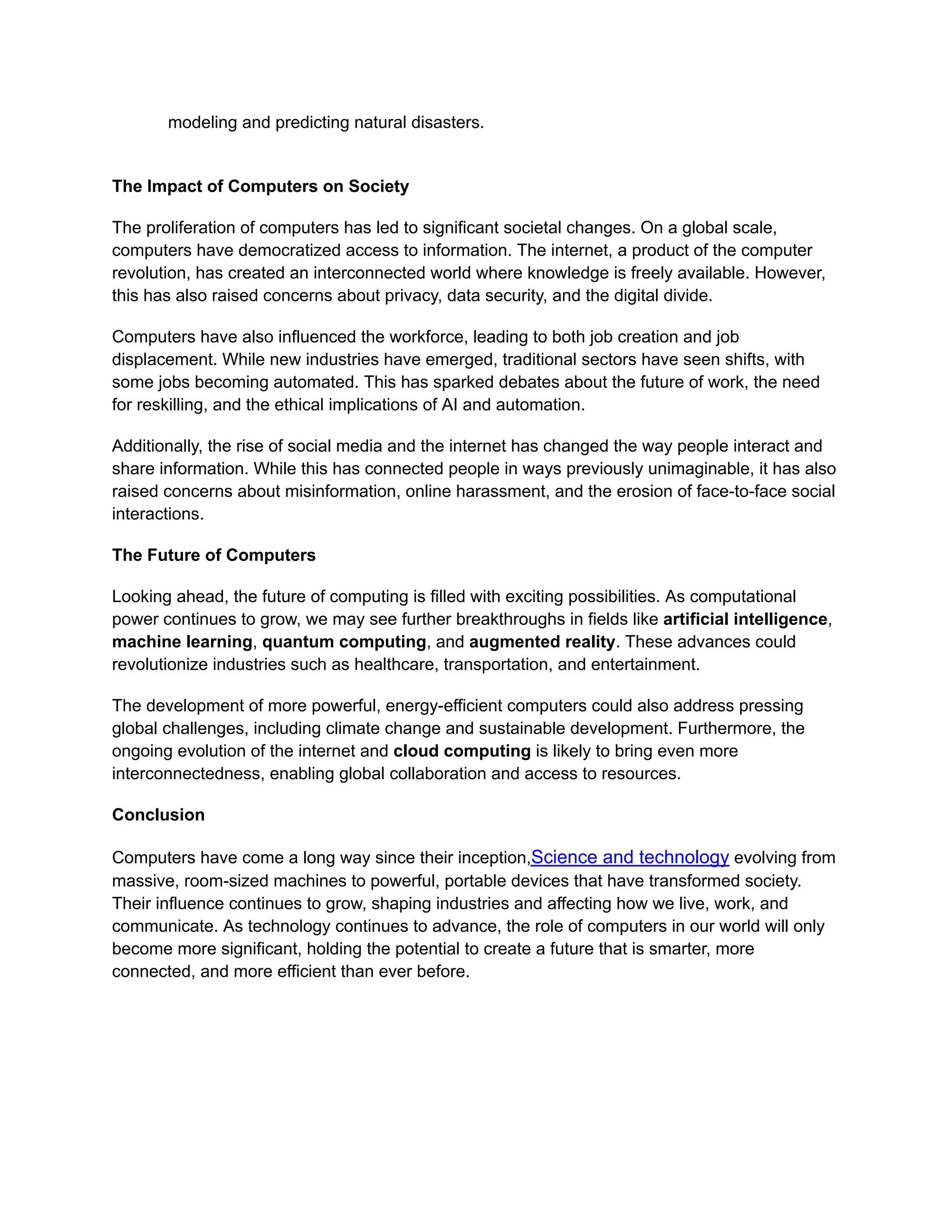 modeling and predicting natural disasters.
The Impact of Computers on Society
The proliferation of computers has led to significant societal changes. On a global scale,
computers have democratized access to information. The internet, a product of the computer
revolution, has created an interconnected world where knowledge is freely available. However,
this has also raised concerns about privacy, data security, and the digital divide.
Computers have also influenced the workforce, leading to both job creation and job
displacement. While new industries have emerged, traditional sectors have seen shifts, with
some jobs becoming automated. This has sparked debates about the future of work, the need
for reskilling, and the ethical implications of AI and automation.
Additionally, the rise of social media and the internet has changed the way people interact and
share information. While this has connected people in ways previously unimaginable, it has also
raised concerns about misinformation, online harassment, and the erosion of face-to-face social
interactions.
The Future of Computers
Looking ahead, the future of computing is filled with exciting possibilities. As computational
power continues to grow, we may see further breakthroughs in fields like artificial intelligence,
machine learning, quantum computing, and augmented reality. These advances could
revolutionize industries such as healthcare, transportation, and entertainment.
The development of more powerful, energy-efficient computers could also address pressing
global challenges, including climate change and sustainable development. Furthermore, the
ongoing evolution of the internet and cloud computing is likely to bring even more
interconnectedness, enabling global collaboration and access to resources.
Conclusion
Computers have come a long way since their inception,Science and technology evolving from
massive, room-sized machines to powerful, portable devices that have transformed society.
Their influence continues to grow, shaping industries and affecting how we live, work, and
communicate. As technology continues to advance, the role of computers in our world will only
become more significant, holding the potential to create a future that is smarter, more
connected, and more efficient than ever before.
 