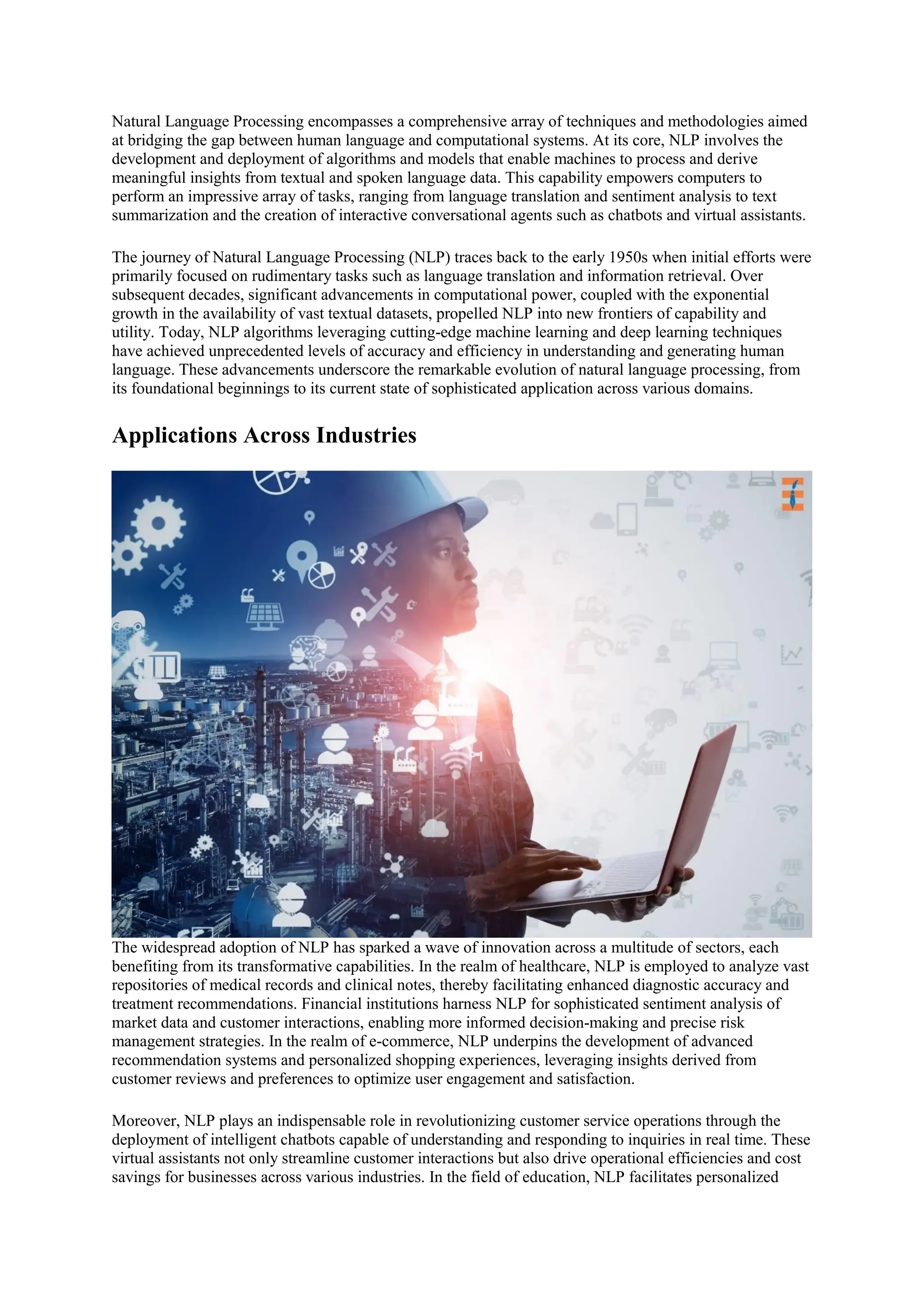 Natural Language Processing encompasses a comprehensive array of techniques and methodologies aimed
at bridging the gap between human language and computational systems. At its core, NLP involves the
development and deployment of algorithms and models that enable machines to process and derive
meaningful insights from textual and spoken language data. This capability empowers computers to
perform an impressive array of tasks, ranging from language translation and sentiment analysis to text
summarization and the creation of interactive conversational agents such as chatbots and virtual assistants.
The journey of Natural Language Processing (NLP) traces back to the early 1950s when initial efforts were
primarily focused on rudimentary tasks such as language translation and information retrieval. Over
subsequent decades, significant advancements in computational power, coupled with the exponential
growth in the availability of vast textual datasets, propelled NLP into new frontiers of capability and
utility. Today, NLP algorithms leveraging cutting-edge machine learning and deep learning techniques
have achieved unprecedented levels of accuracy and efficiency in understanding and generating human
language. These advancements underscore the remarkable evolution of natural language processing, from
its foundational beginnings to its current state of sophisticated application across various domains.
Applications Across Industries
The widespread adoption of NLP has sparked a wave of innovation across a multitude of sectors, each
benefiting from its transformative capabilities. In the realm of healthcare, NLP is employed to analyze vast
repositories of medical records and clinical notes, thereby facilitating enhanced diagnostic accuracy and
treatment recommendations. Financial institutions harness NLP for sophisticated sentiment analysis of
market data and customer interactions, enabling more informed decision-making and precise risk
management strategies. In the realm of e-commerce, NLP underpins the development of advanced
recommendation systems and personalized shopping experiences, leveraging insights derived from
customer reviews and preferences to optimize user engagement and satisfaction.
Moreover, NLP plays an indispensable role in revolutionizing customer service operations through the
deployment of intelligent chatbots capable of understanding and responding to inquiries in real time. These
virtual assistants not only streamline customer interactions but also drive operational efficiencies and cost
savings for businesses across various industries. In the field of education, NLP facilitates personalized
 