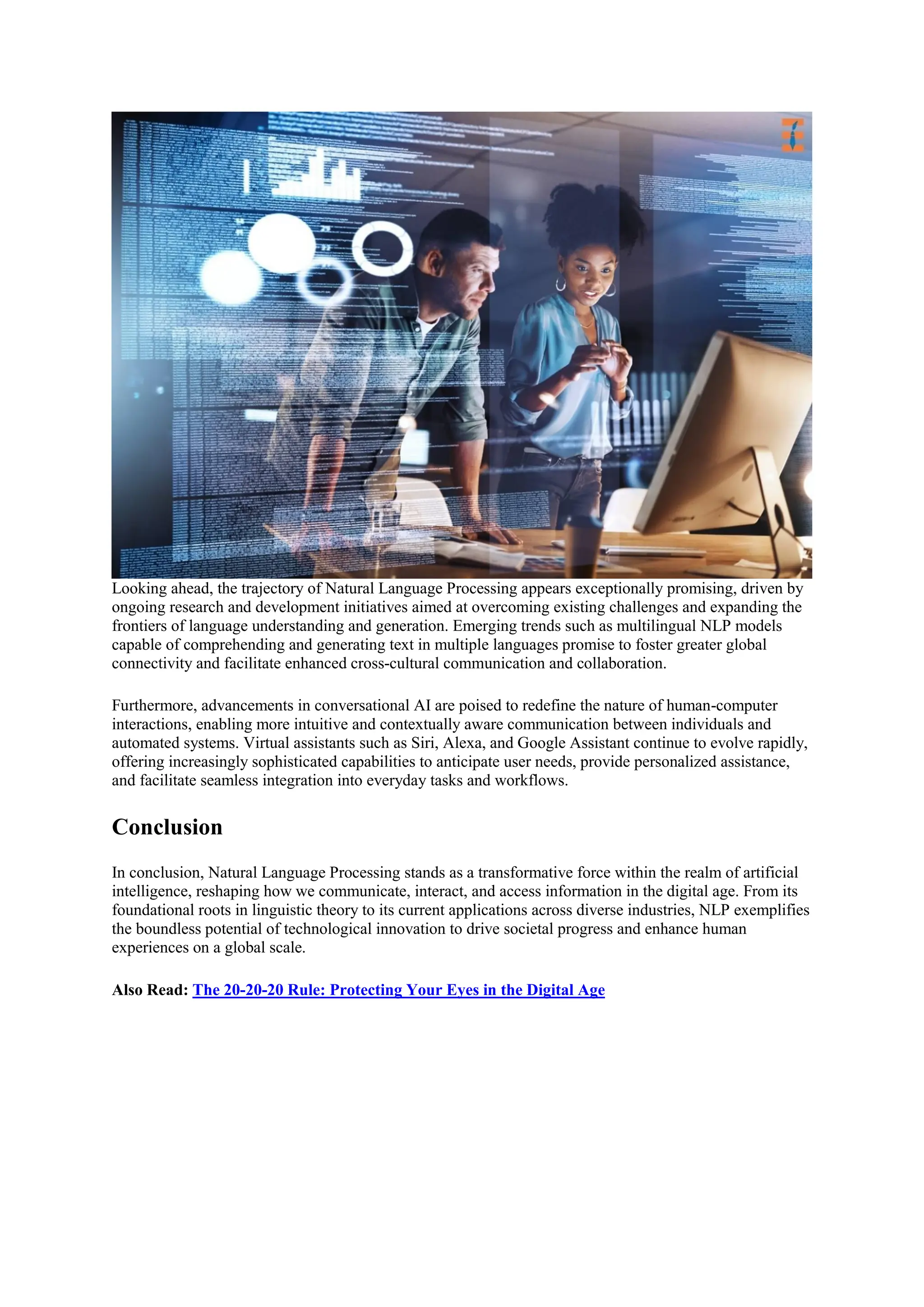 Looking ahead, the trajectory of Natural Language Processing appears exceptionally promising, driven by
ongoing research and development initiatives aimed at overcoming existing challenges and expanding the
frontiers of language understanding and generation. Emerging trends such as multilingual NLP models
capable of comprehending and generating text in multiple languages promise to foster greater global
connectivity and facilitate enhanced cross-cultural communication and collaboration.
Furthermore, advancements in conversational AI are poised to redefine the nature of human-computer
interactions, enabling more intuitive and contextually aware communication between individuals and
automated systems. Virtual assistants such as Siri, Alexa, and Google Assistant continue to evolve rapidly,
offering increasingly sophisticated capabilities to anticipate user needs, provide personalized assistance,
and facilitate seamless integration into everyday tasks and workflows.
Conclusion
In conclusion, Natural Language Processing stands as a transformative force within the realm of artificial
intelligence, reshaping how we communicate, interact, and access information in the digital age. From its
foundational roots in linguistic theory to its current applications across diverse industries, NLP exemplifies
the boundless potential of technological innovation to drive societal progress and enhance human
experiences on a global scale.
Also Read: The 20-20-20 Rule: Protecting Your Eyes in the Digital Age
 