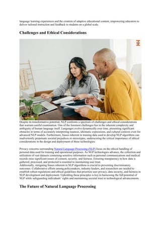 language learning experiences and the creation of adaptive educational content, empowering educators to
deliver tailored instruction and feedback to students on a global scale.
Challenges and Ethical Considerations
Despite its transformative potential, NLP confronts a spectrum of challenges and ethical considerations
that warrant careful examination. One of the foremost challenges lies in the inherent complexity and
ambiguity of human language itself. Languages evolve dynamically over time, presenting significant
obstacles in terms of accurately interpreting nuances, idiomatic expressions, and cultural contexts even for
advanced NLP models. Furthermore, biases inherent in training data used to develop NLP algorithms can
inadvertently perpetuate societal prejudices or stereotypes, underscoring the critical importance of ethical
considerations in the design and deployment of these technologies.
Privacy concerns surrounding Natural Language Processing (NLP) focus on the ethical handling of
personal data used for training and operational purposes. As NLP technologies advance, the collection and
utilization of vast datasets containing sensitive information such as personal communications and medical
records raise significant issues of consent, security, and fairness. Ensuring transparency in how data is
gathered, processed, and protected is essential to maintaining user trust.
Additionally, mitigating biases inherent in NLP algorithms is crucial to preventing discriminatory
outcomes. Collaborative efforts among policymakers, industry leaders, and researchers are needed to
establish robust regulations and ethical guidelines that prioritize user privacy, data security, and fairness in
NLP development and deployment. Upholding these principles is key to harnessing the full potential of
NLP while safeguarding individuals’ rights and maintaining societal trust in technological advancements.
The Future of Natural Language Processing
 