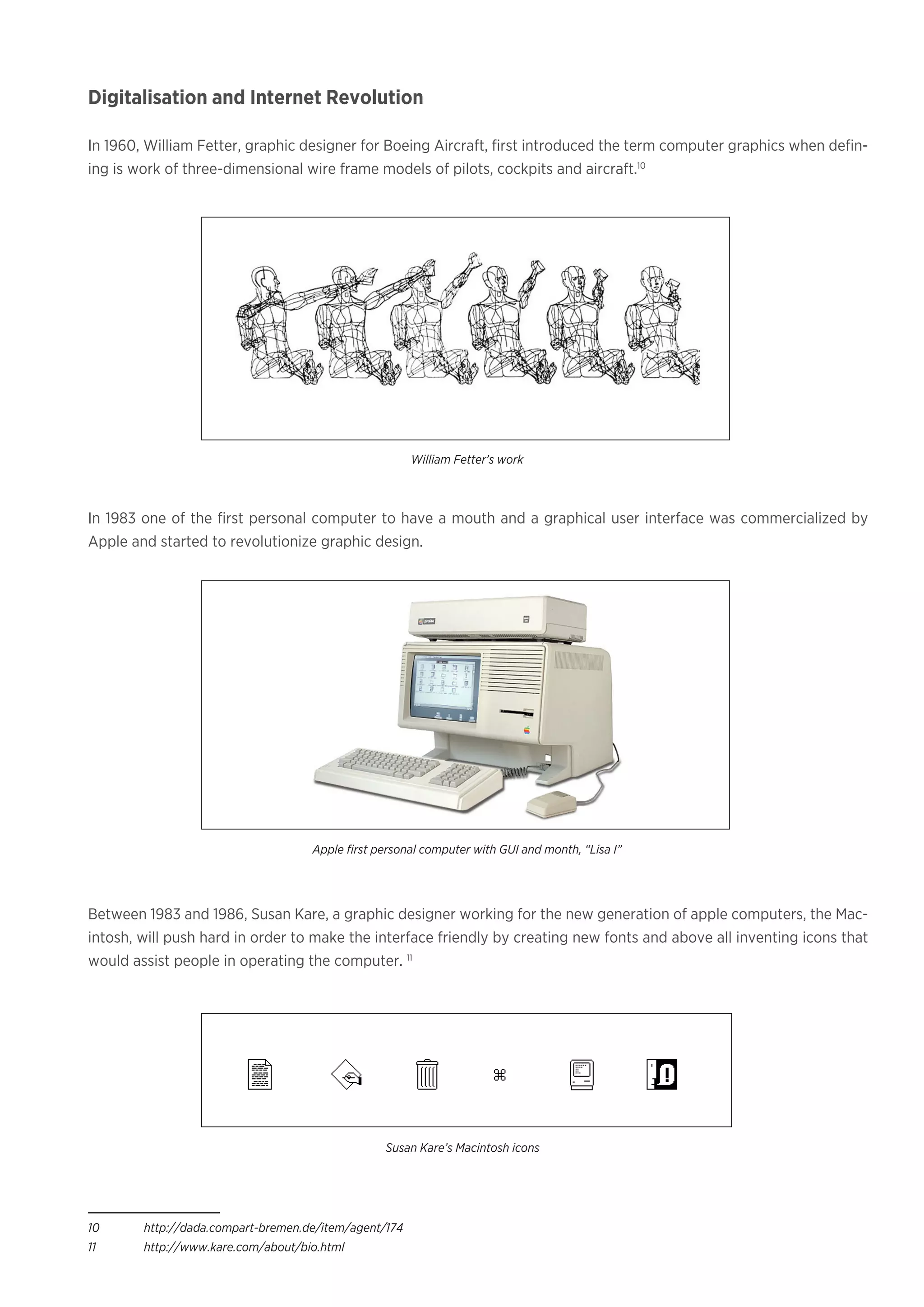 Digitalisation and Internet Revolution
In 1960, William Fetter, graphic designer for Boeing Aircraft, first introduced the term computer graphics when defin-
ing is work of three-dimensional wire frame models of pilots, cockpits and aircraft.10
In 1983 one of the first personal computer to have a mouth and a graphical user interface was commercialized by
Apple and started to revolutionize graphic design.
Between 1983 and 1986, Susan Kare, a graphic designer working for the new generation of apple computers, the Mac-
intosh, will push hard in order to make the interface friendly by creating new fonts and above all inventing icons that
would assist people in operating the computer. 11
10	http://dada.compart-bremen.de/item/agent/174
11	http://www.kare.com/about/bio.html
William Fetter’s work
Apple first personal computer with GUI and month, “Lisa I”
Susan Kare’s Macintosh icons
 