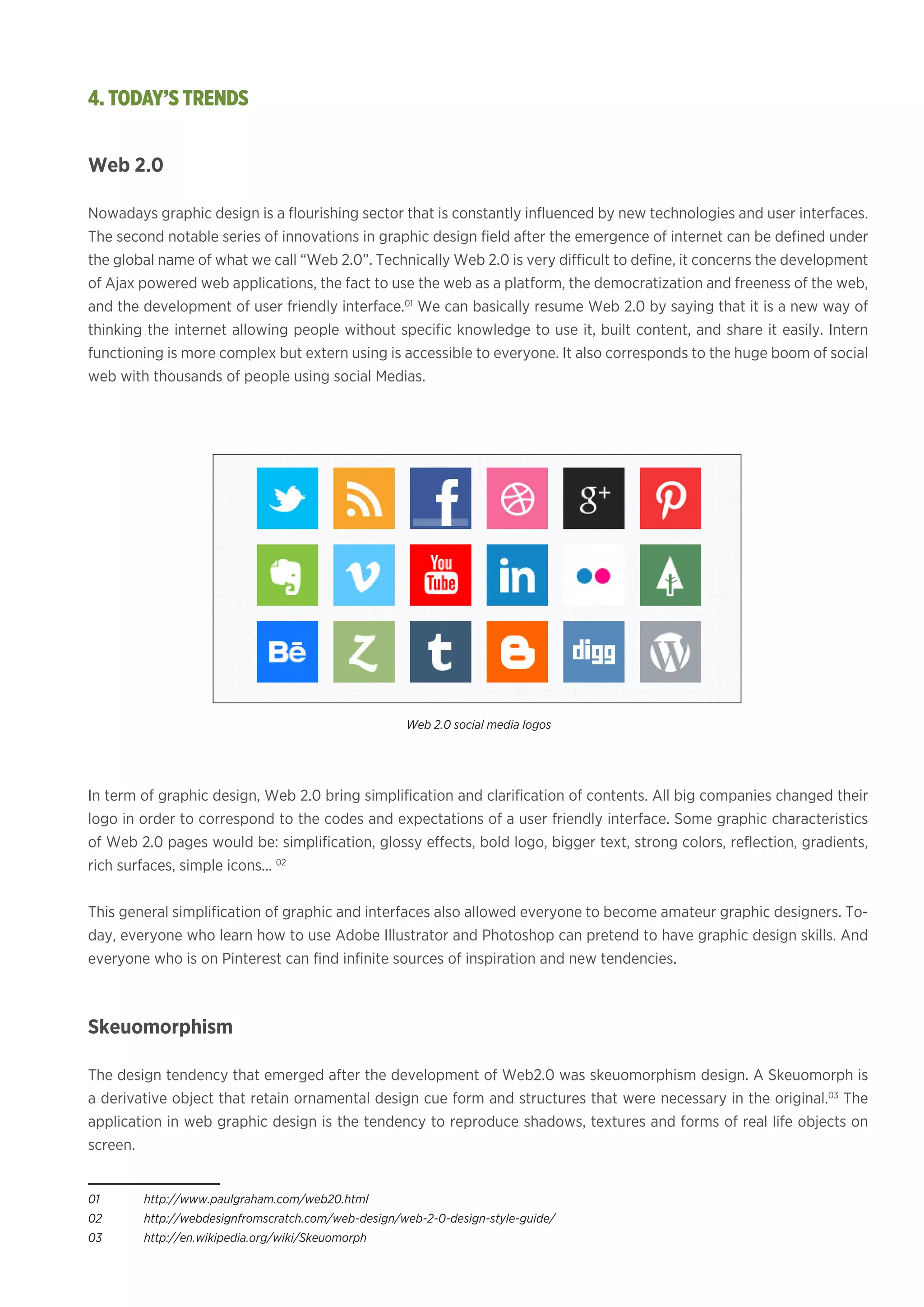 Web 2.0
Nowadays graphic design is a flourishing sector that is constantly influenced by new technologies and user interfaces.
The second notable series of innovations in graphic design field after the emergence of internet can be defined under
the global name of what we call “Web 2.0”. Technically Web 2.0 is very difficult to define, it concerns the development
of Ajax powered web applications, the fact to use the web as a platform, the democratization and freeness of the web,
and the development of user friendly interface.01
We can basically resume Web 2.0 by saying that it is a new way of
thinking the internet allowing people without specific knowledge to use it, built content, and share it easily. Intern
functioning is more complex but extern using is accessible to everyone. It also corresponds to the huge boom of social
web with thousands of people using social Medias.
In term of graphic design, Web 2.0 bring simplification and clarification of contents. All big companies changed their
logo in order to correspond to the codes and expectations of a user friendly interface. Some graphic characteristics
of Web 2.0 pages would be: simplification, glossy effects, bold logo, bigger text, strong colors, reflection, gradients,
rich surfaces, simple icons... 02
This general simplification of graphic and interfaces also allowed everyone to become amateur graphic designers. To-
day, everyone who learn how to use Adobe Illustrator and Photoshop can pretend to have graphic design skills. And
everyone who is on Pinterest can find infinite sources of inspiration and new tendencies.
Skeuomorphism
The design tendency that emerged after the development of Web2.0 was skeuomorphism design. A Skeuomorph is
a derivative object that retain ornamental design cue form and structures that were necessary in the original.03
The
application in web graphic design is the tendency to reproduce shadows, textures and forms of real life objects on
screen.
01	http://www.paulgraham.com/web20.html
02	http://webdesignfromscratch.com/web-design/web-2-0-design-style-guide/
03	http://en.wikipedia.org/wiki/Skeuomorph
4. TODAY’S TRENDS
Web 2.0 social media logos
 