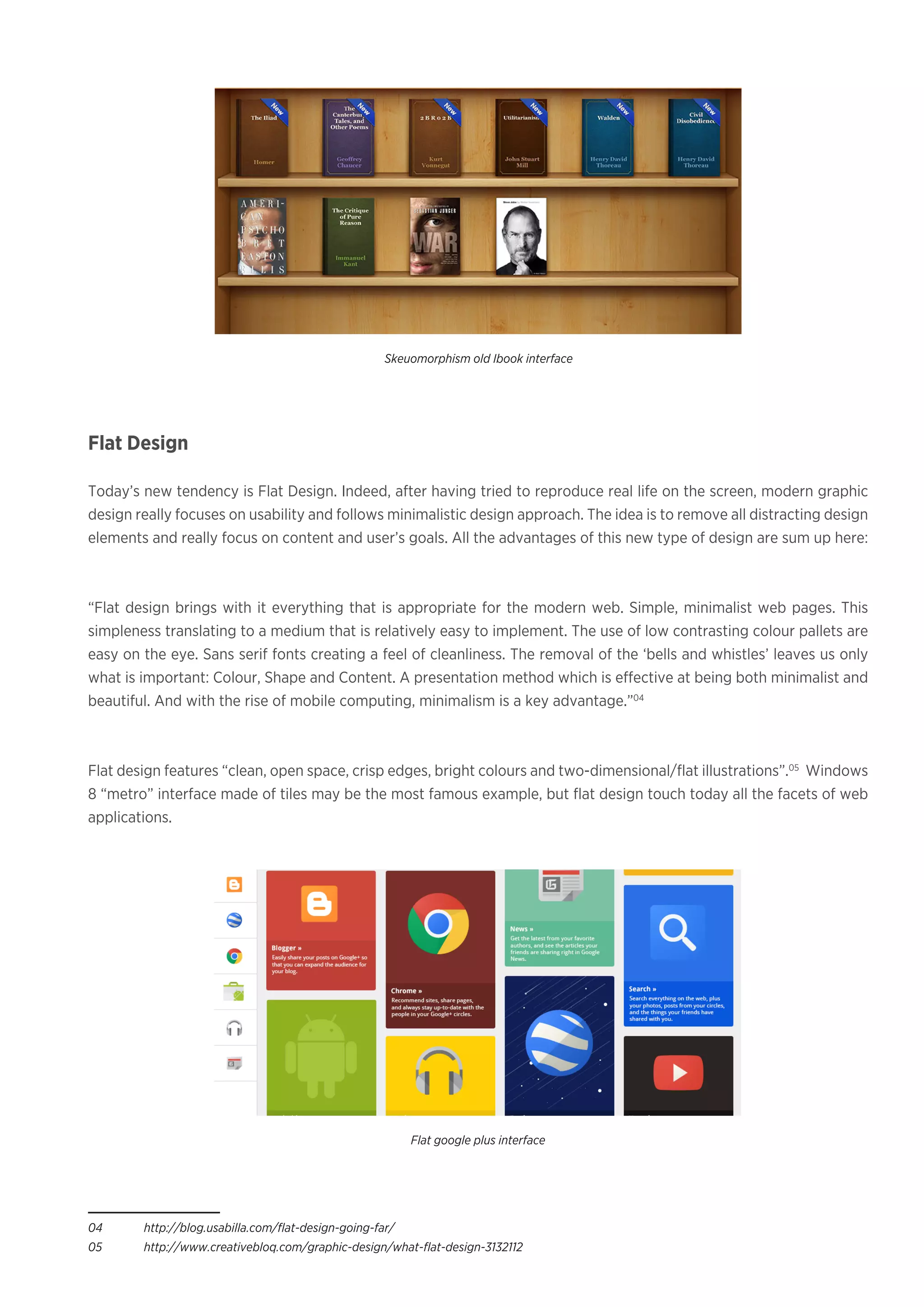 Flat Design
Today’s new tendency is Flat Design. Indeed, after having tried to reproduce real life on the screen, modern graphic
design really focuses on usability and follows minimalistic design approach. The idea is to remove all distracting design
elements and really focus on content and user’s goals. All the advantages of this new type of design are sum up here:
“Flat design brings with it everything that is appropriate for the modern web. Simple, minimalist web pages. This
simpleness translating to a medium that is relatively easy to implement. The use of low contrasting colour pallets are
easy on the eye. Sans serif fonts creating a feel of cleanliness. The removal of the ‘bells and whistles’ leaves us only
what is important: Colour, Shape and Content. A presentation method which is effective at being both minimalist and
beautiful. And with the rise of mobile computing, minimalism is a key advantage.”04
Flat design features “clean, open space, crisp edges, bright colours and two-dimensional/flat illustrations”.05
Windows
8 “metro” interface made of tiles may be the most famous example, but flat design touch today all the facets of web
applications.
04	 http://blog.usabilla.com/flat-design-going-far/
05	 http://www.creativebloq.com/graphic-design/what-flat-design-3132112
Skeuomorphism old Ibook interface
Flat google plus interface
 