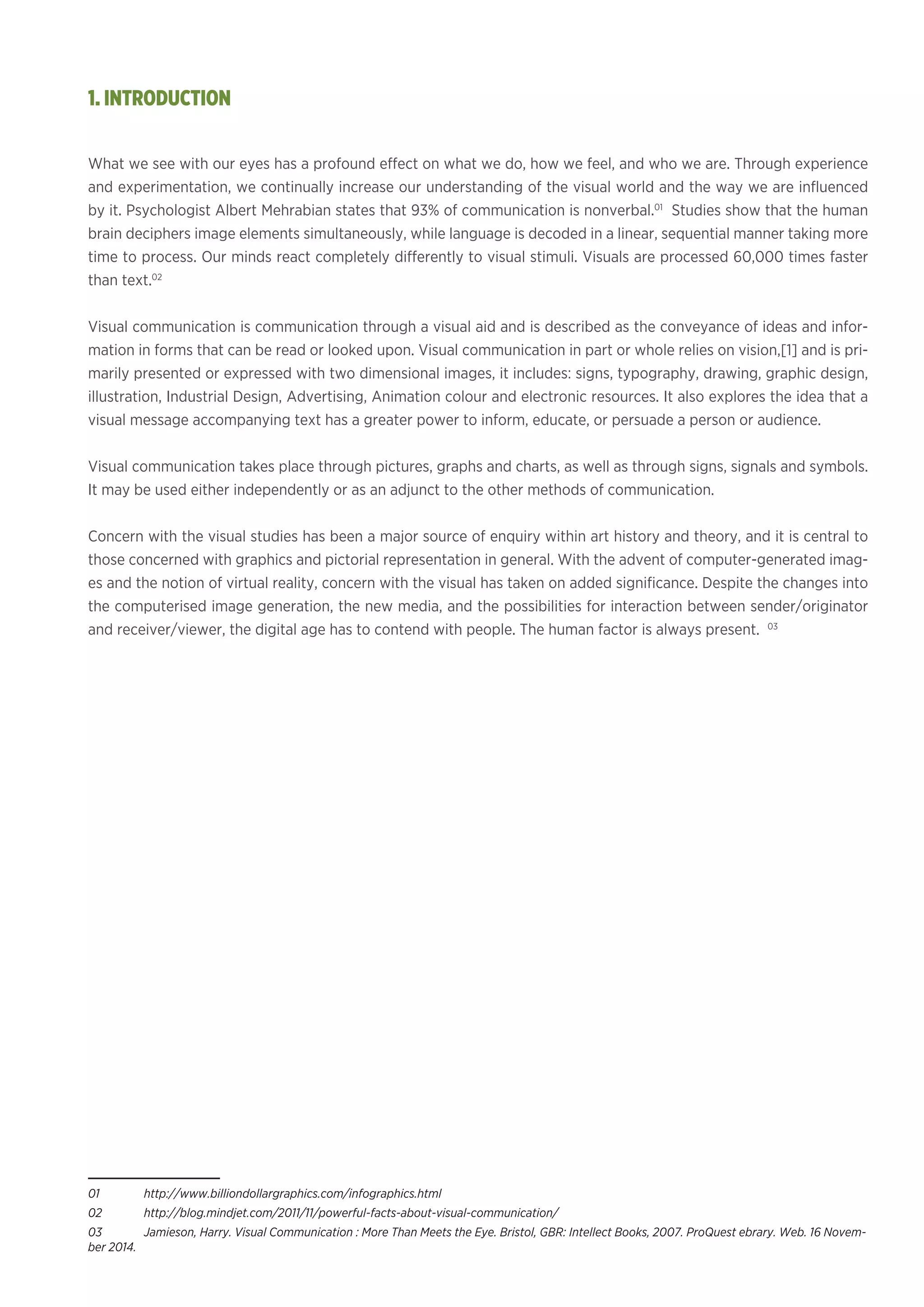 What we see with our eyes has a profound effect on what we do, how we feel, and who we are. Through experience
and experimentation, we continually increase our understanding of the visual world and the way we are influenced
by it. Psychologist Albert Mehrabian states that 93% of communication is nonverbal.01
Studies show that the human
brain deciphers image elements simultaneously, while language is decoded in a linear, sequential manner taking more
time to process. Our minds react completely differently to visual stimuli. Visuals are processed 60,000 times faster
than text.02
Visual communication is communication through a visual aid and is described as the conveyance of ideas and infor-
mation in forms that can be read or looked upon. Visual communication in part or whole relies on vision,[1] and is pri-
marily presented or expressed with two dimensional images, it includes: signs, typography, drawing, graphic design,
illustration, Industrial Design, Advertising, Animation colour and electronic resources. It also explores the idea that a
visual message accompanying text has a greater power to inform, educate, or persuade a person or audience.
Visual communication takes place through pictures, graphs and charts, as well as through signs, signals and symbols.
It may be used either independently or as an adjunct to the other methods of communication.
Concern with the visual studies has been a major source of enquiry within art history and theory, and it is central to
those concerned with graphics and pictorial representation in general. With the advent of computer-generated imag-
es and the notion of virtual reality, concern with the visual has taken on added significance. Despite the changes into
the computerised image generation, the new media, and the possibilities for interaction between sender/originator
and receiver/viewer, the digital age has to contend with people. The human factor is always present. 03
01	http://www.billiondollargraphics.com/infographics.html
02	http://blog.mindjet.com/2011/11/powerful-facts-about-visual-communication/
03	 Jamieson, Harry. Visual Communication : More Than Meets the Eye. Bristol, GBR: Intellect Books, 2007. ProQuest ebrary. Web. 16 Novem-
ber 2014.
1. INTRODUCTION
 