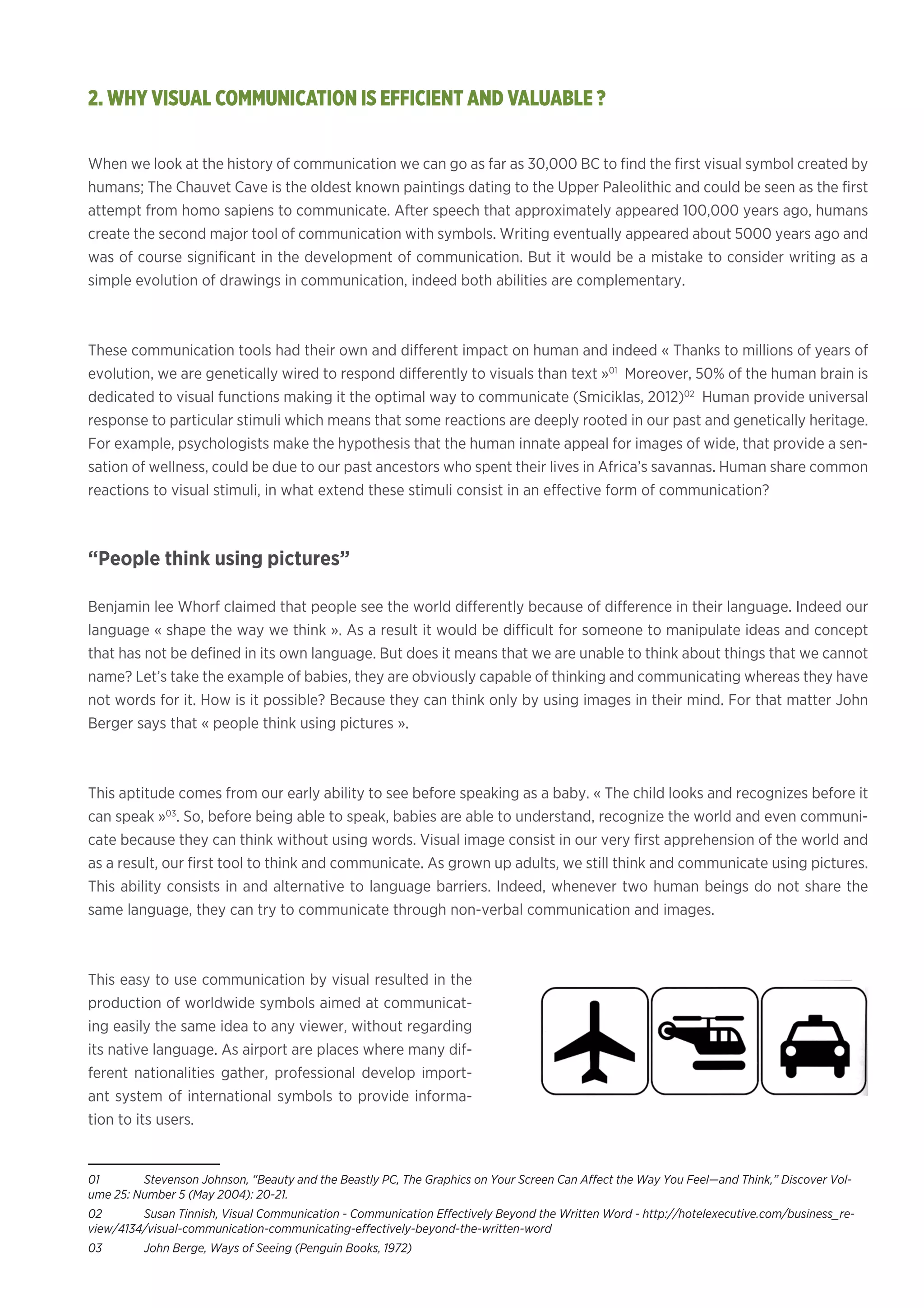 When we look at the history of communication we can go as far as 30,000 BC to find the first visual symbol created by
humans; The Chauvet Cave is the oldest known paintings dating to the Upper Paleolithic and could be seen as the first
attempt from homo sapiens to communicate. After speech that approximately appeared 100,000 years ago, humans
create the second major tool of communication with symbols. Writing eventually appeared about 5000 years ago and
was of course significant in the development of communication. But it would be a mistake to consider writing as a
simple evolution of drawings in communication, indeed both abilities are complementary.
These communication tools had their own and different impact on human and indeed « Thanks to millions of years of
evolution, we are genetically wired to respond differently to visuals than text »01
Moreover, 50% of the human brain is
dedicated to visual functions making it the optimal way to communicate (Smiciklas, 2012)02
Human provide universal
response to particular stimuli which means that some reactions are deeply rooted in our past and genetically heritage.
For example, psychologists make the hypothesis that the human innate appeal for images of wide, that provide a sen-
sation of wellness, could be due to our past ancestors who spent their lives in Africa’s savannas. Human share common
reactions to visual stimuli, in what extend these stimuli consist in an effective form of communication?
“People think using pictures”
Benjamin lee Whorf claimed that people see the world differently because of difference in their language. Indeed our
language « shape the way we think ». As a result it would be difficult for someone to manipulate ideas and concept
that has not be defined in its own language. But does it means that we are unable to think about things that we cannot
name? Let’s take the example of babies, they are obviously capable of thinking and communicating whereas they have
not words for it. How is it possible? Because they can think only by using images in their mind. For that matter John
Berger says that « people think using pictures ».
This aptitude comes from our early ability to see before speaking as a baby. « The child looks and recognizes before it
can speak »03
. So, before being able to speak, babies are able to understand, recognize the world and even communi-
cate because they can think without using words. Visual image consist in our very first apprehension of the world and
as a result, our first tool to think and communicate. As grown up adults, we still think and communicate using pictures.
This ability consists in and alternative to language barriers. Indeed, whenever two human beings do not share the
same language, they can try to communicate through non-verbal communication and images.
This easy to use communication by visual resulted in the
production of worldwide symbols aimed at communicat-
ing easily the same idea to any viewer, without regarding
its native language. As airport are places where many dif-
ferent nationalities gather, professional develop import-
ant system of international symbols to provide informa-
tion to its users.
01	 Stevenson Johnson, “Beauty and the Beastly PC, The Graphics on Your Screen Can Affect the Way You Feel—and Think,” Discover Vol-
ume 25: Number 5 (May 2004): 20-21.
02	 Susan Tinnish, Visual Communication - Communication Effectively Beyond the Written Word - http://hotelexecutive.com/business_re-
view/4134/visual-communication-communicating-effectively-beyond-the-written-word
03	 John Berge, Ways of Seeing (Penguin Books, 1972)
2. WHY VISUAL COMMUNICATION IS EFFICIENT AND VALUABLE ?
 