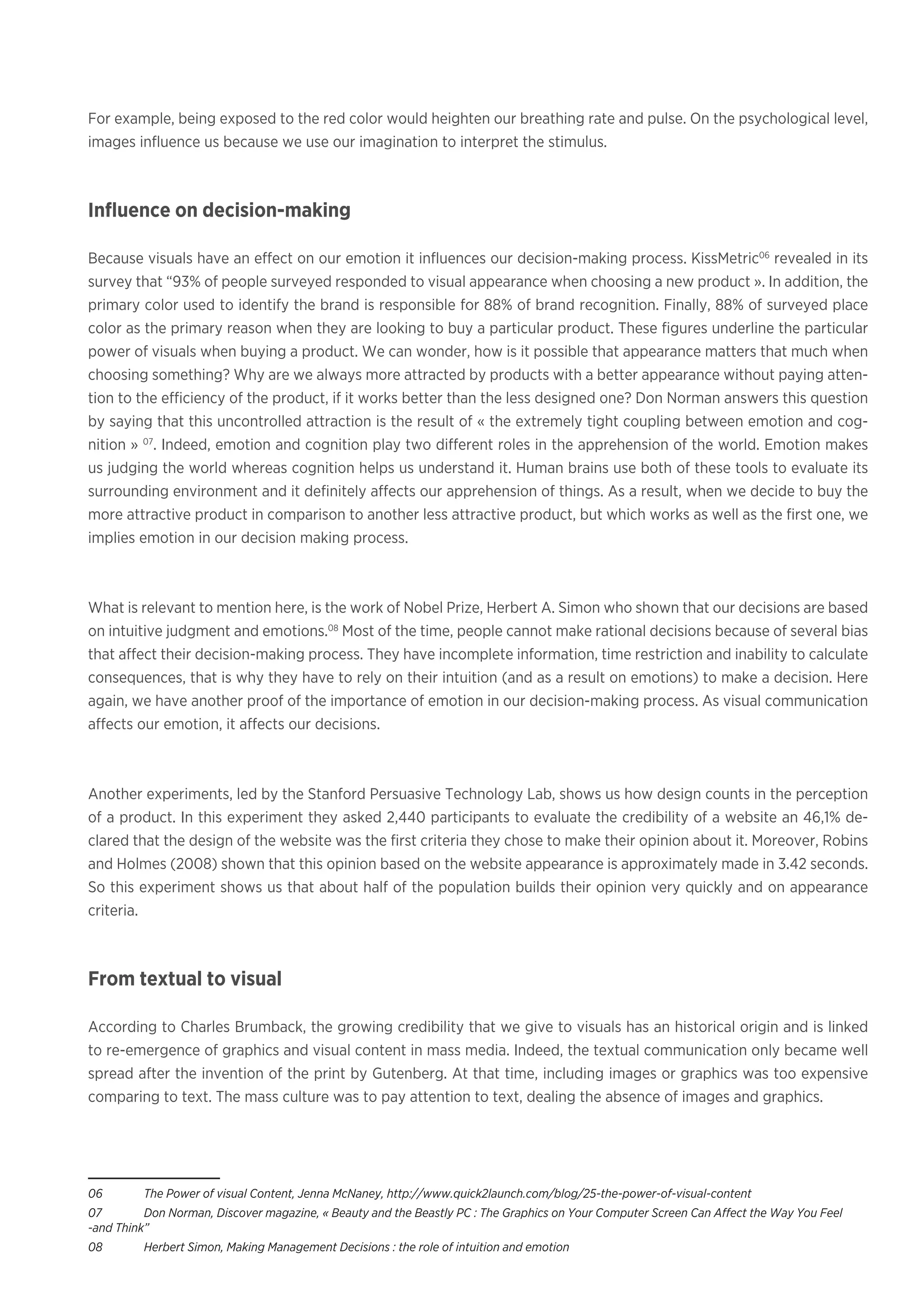 For example, being exposed to the red color would heighten our breathing rate and pulse. On the psychological level,
images influence us because we use our imagination to interpret the stimulus.
Influence on decision-making
Because visuals have an effect on our emotion it influences our decision-making process. KissMetric06
revealed in its
survey that “93% of people surveyed responded to visual appearance when choosing a new product ». In addition, the
primary color used to identify the brand is responsible for 88% of brand recognition. Finally, 88% of surveyed place
color as the primary reason when they are looking to buy a particular product. These figures underline the particular
power of visuals when buying a product. We can wonder, how is it possible that appearance matters that much when
choosing something? Why are we always more attracted by products with a better appearance without paying atten-
tion to the efficiency of the product, if it works better than the less designed one? Don Norman answers this question
by saying that this uncontrolled attraction is the result of « the extremely tight coupling between emotion and cog-
nition » 07
. Indeed, emotion and cognition play two different roles in the apprehension of the world. Emotion makes
us judging the world whereas cognition helps us understand it. Human brains use both of these tools to evaluate its
surrounding environment and it definitely affects our apprehension of things. As a result, when we decide to buy the
more attractive product in comparison to another less attractive product, but which works as well as the first one, we
implies emotion in our decision making process.
What is relevant to mention here, is the work of Nobel Prize, Herbert A. Simon who shown that our decisions are based
on intuitive judgment and emotions.08
Most of the time, people cannot make rational decisions because of several bias
that affect their decision-making process. They have incomplete information, time restriction and inability to calculate
consequences, that is why they have to rely on their intuition (and as a result on emotions) to make a decision. Here
again, we have another proof of the importance of emotion in our decision-making process. As visual communication
affects our emotion, it affects our decisions.
Another experiments, led by the Stanford Persuasive Technology Lab, shows us how design counts in the perception
of a product. In this experiment they asked 2,440 participants to evaluate the credibility of a website an 46,1% de-
clared that the design of the website was the first criteria they chose to make their opinion about it. Moreover, Robins
and Holmes (2008) shown that this opinion based on the website appearance is approximately made in 3.42 seconds.
So this experiment shows us that about half of the population builds their opinion very quickly and on appearance
criteria.
From textual to visual
According to Charles Brumback, the growing credibility that we give to visuals has an historical origin and is linked
to re-emergence of graphics and visual content in mass media. Indeed, the textual communication only became well
spread after the invention of the print by Gutenberg. At that time, including images or graphics was too expensive
comparing to text. The mass culture was to pay attention to text, dealing the absence of images and graphics.
06	 The Power of visual Content, Jenna McNaney, http://www.quick2launch.com/blog/25-the-power-of-visual-content
07	 Don Norman, Discover magazine, « Beauty and the Beastly PC : The Graphics on Your Computer Screen Can Affect the Way You Feel
-and Think”
08	 Herbert Simon, Making Management Decisions : the role of intuition and emotion
 