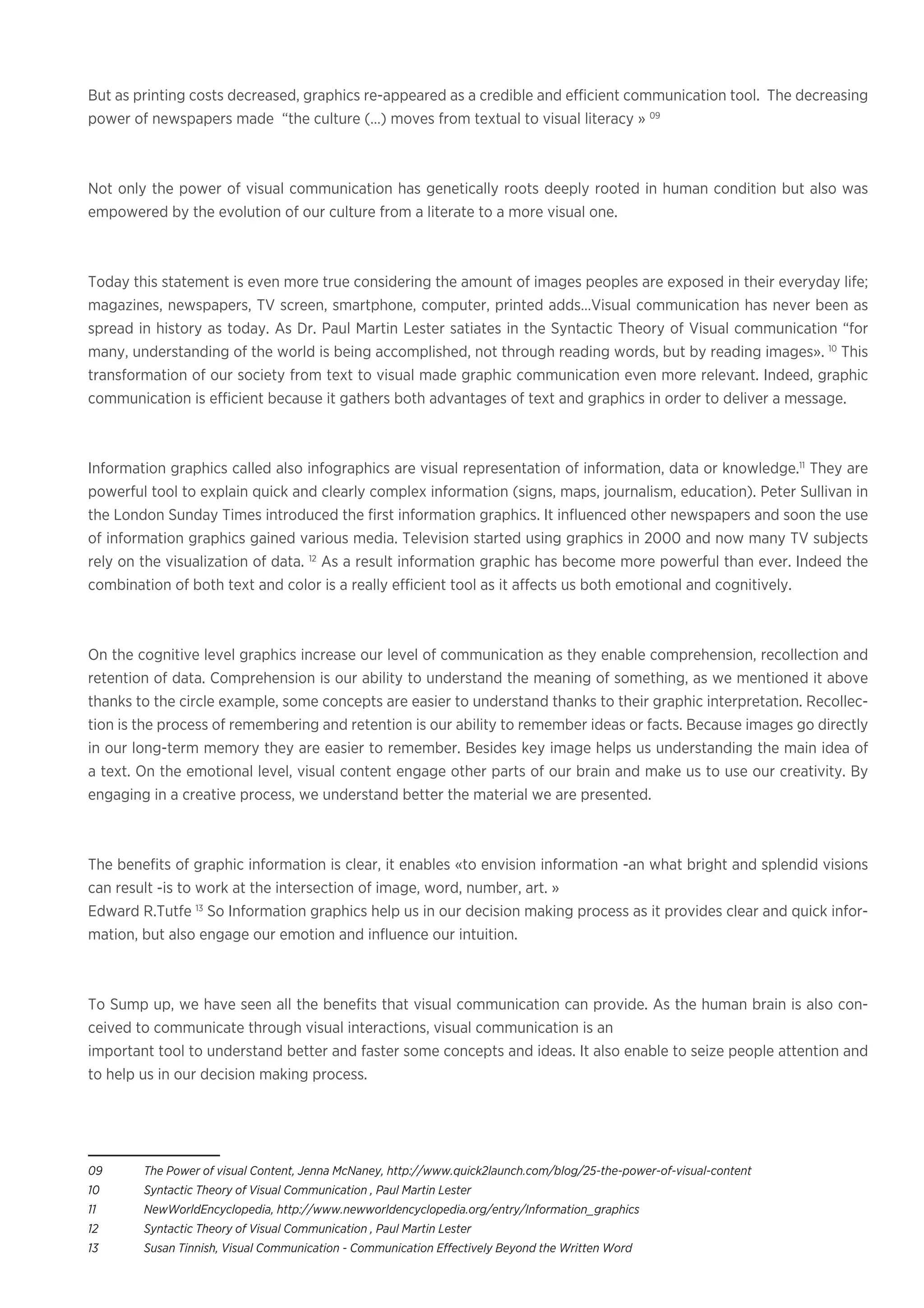 But as printing costs decreased, graphics re-appeared as a credible and efficient communication tool. The decreasing
power of newspapers made “the culture (…) moves from textual to visual literacy » 09
Not only the power of visual communication has genetically roots deeply rooted in human condition but also was
empowered by the evolution of our culture from a literate to a more visual one.
Today this statement is even more true considering the amount of images peoples are exposed in their everyday life;
magazines, newspapers, TV screen, smartphone, computer, printed adds…Visual communication has never been as
spread in history as today. As Dr. Paul Martin Lester satiates in the Syntactic Theory of Visual communication “for
many, understanding of the world is being accomplished, not through reading words, but by reading images». 10
This
transformation of our society from text to visual made graphic communication even more relevant. Indeed, graphic
communication is efficient because it gathers both advantages of text and graphics in order to deliver a message.
Information graphics called also infographics are visual representation of information, data or knowledge.11
They are
powerful tool to explain quick and clearly complex information (signs, maps, journalism, education). Peter Sullivan in
the London Sunday Times introduced the first information graphics. It influenced other newspapers and soon the use
of information graphics gained various media. Television started using graphics in 2000 and now many TV subjects
rely on the visualization of data. 12
As a result information graphic has become more powerful than ever. Indeed the
combination of both text and color is a really efficient tool as it affects us both emotional and cognitively.
On the cognitive level graphics increase our level of communication as they enable comprehension, recollection and
retention of data. Comprehension is our ability to understand the meaning of something, as we mentioned it above
thanks to the circle example, some concepts are easier to understand thanks to their graphic interpretation. Recollec-
tion is the process of remembering and retention is our ability to remember ideas or facts. Because images go directly
in our long-term memory they are easier to remember. Besides key image helps us understanding the main idea of
a text. On the emotional level, visual content engage other parts of our brain and make us to use our creativity. By
engaging in a creative process, we understand better the material we are presented.
The benefits of graphic information is clear, it enables «to envision information -an what bright and splendid visions
can result -is to work at the intersection of image, word, number, art. »
Edward R.Tutfe 13
So Information graphics help us in our decision making process as it provides clear and quick infor-
mation, but also engage our emotion and influence our intuition.
To Sump up, we have seen all the benefits that visual communication can provide. As the human brain is also con-
ceived to communicate through visual interactions, visual communication is an
important tool to understand better and faster some concepts and ideas. It also enable to seize people attention and
to help us in our decision making process.
09	 The Power of visual Content, Jenna McNaney, http://www.quick2launch.com/blog/25-the-power-of-visual-content
10	 Syntactic Theory of Visual Communication , Paul Martin Lester
11	 NewWorldEncyclopedia, http://www.newworldencyclopedia.org/entry/Information_graphics
12	 Syntactic Theory of Visual Communication , Paul Martin Lester
13	 Susan Tinnish, Visual Communication - Communication Effectively Beyond the Written Word
 