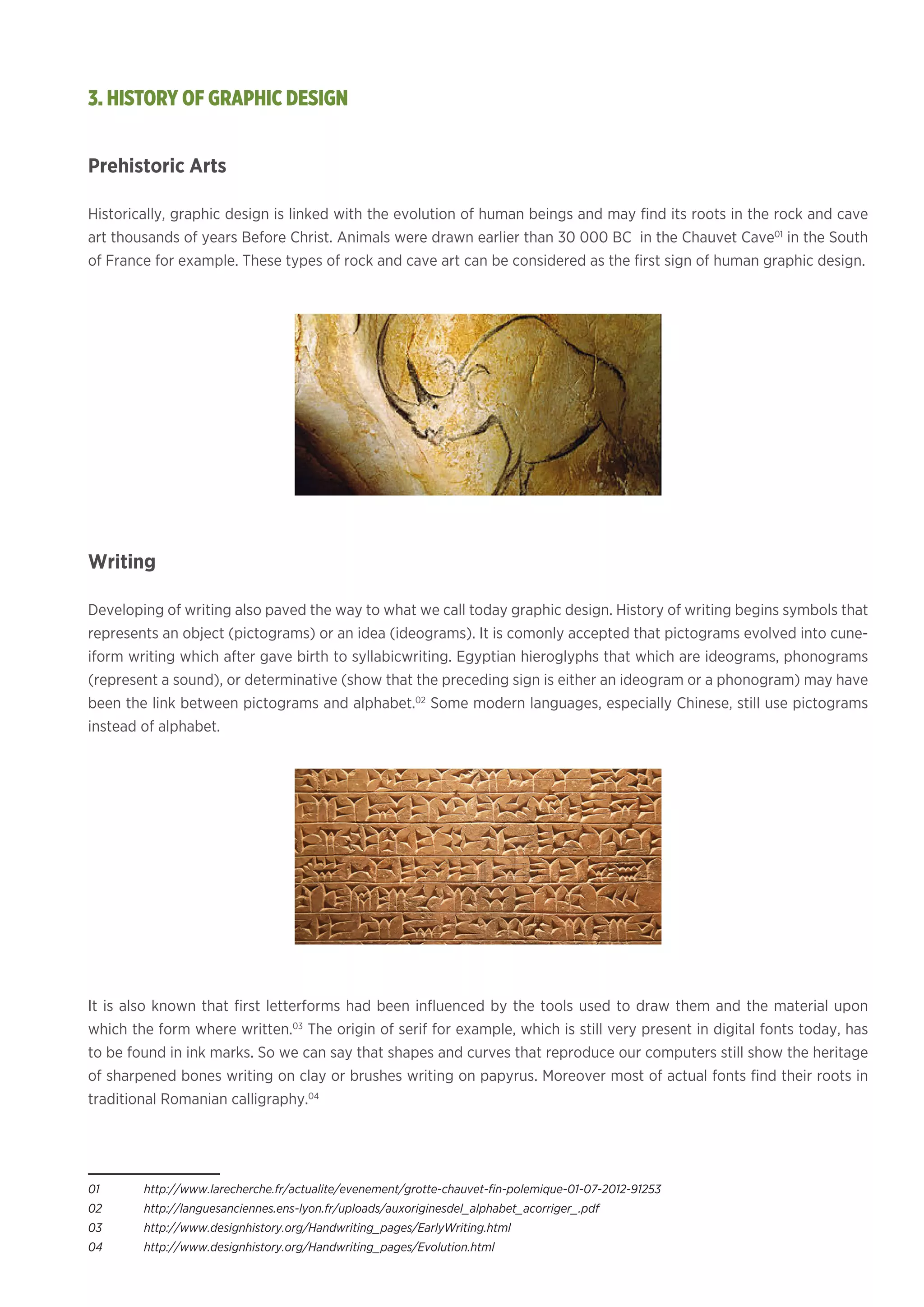 Prehistoric Arts
Historically, graphic design is linked with the evolution of human beings and may find its roots in the rock and cave
art thousands of years Before Christ. Animals were drawn earlier than 30 000 BC in the Chauvet Cave01
in the South
of France for example. These types of rock and cave art can be considered as the first sign of human graphic design.
Writing
Developing of writing also paved the way to what we call today graphic design. History of writing begins symbols that
represents an object (pictograms) or an idea (ideograms). It is comonly accepted that pictograms evolved into cune-
iform writing which after gave birth to syllabicwriting. Egyptian hieroglyphs that which are ideograms, phonograms
(represent a sound), or determinative (show that the preceding sign is either an ideogram or a phonogram) may have
been the link between pictograms and alphabet.02
Some modern languages, especially Chinese, still use pictograms
instead of alphabet. 			
It is also known that first letterforms had been influenced by the tools used to draw them and the material upon
which the form where written.03
The origin of serif for example, which is still very present in digital fonts today, has
to be found in ink marks. So we can say that shapes and curves that reproduce our computers still show the heritage
of sharpened bones writing on clay or brushes writing on papyrus. Moreover most of actual fonts find their roots in
traditional Romanian calligraphy.04
01	 http://www.larecherche.fr/actualite/evenement/grotte-chauvet-fin-polemique-01-07-2012-91253
02	http://languesanciennes.ens-lyon.fr/uploads/auxoriginesdel_alphabet_acorriger_.pdf
03	http://www.designhistory.org/Handwriting_pages/EarlyWriting.html
04	http://www.designhistory.org/Handwriting_pages/Evolution.html
3. HISTORY OF GRAPHIC DESIGN
 