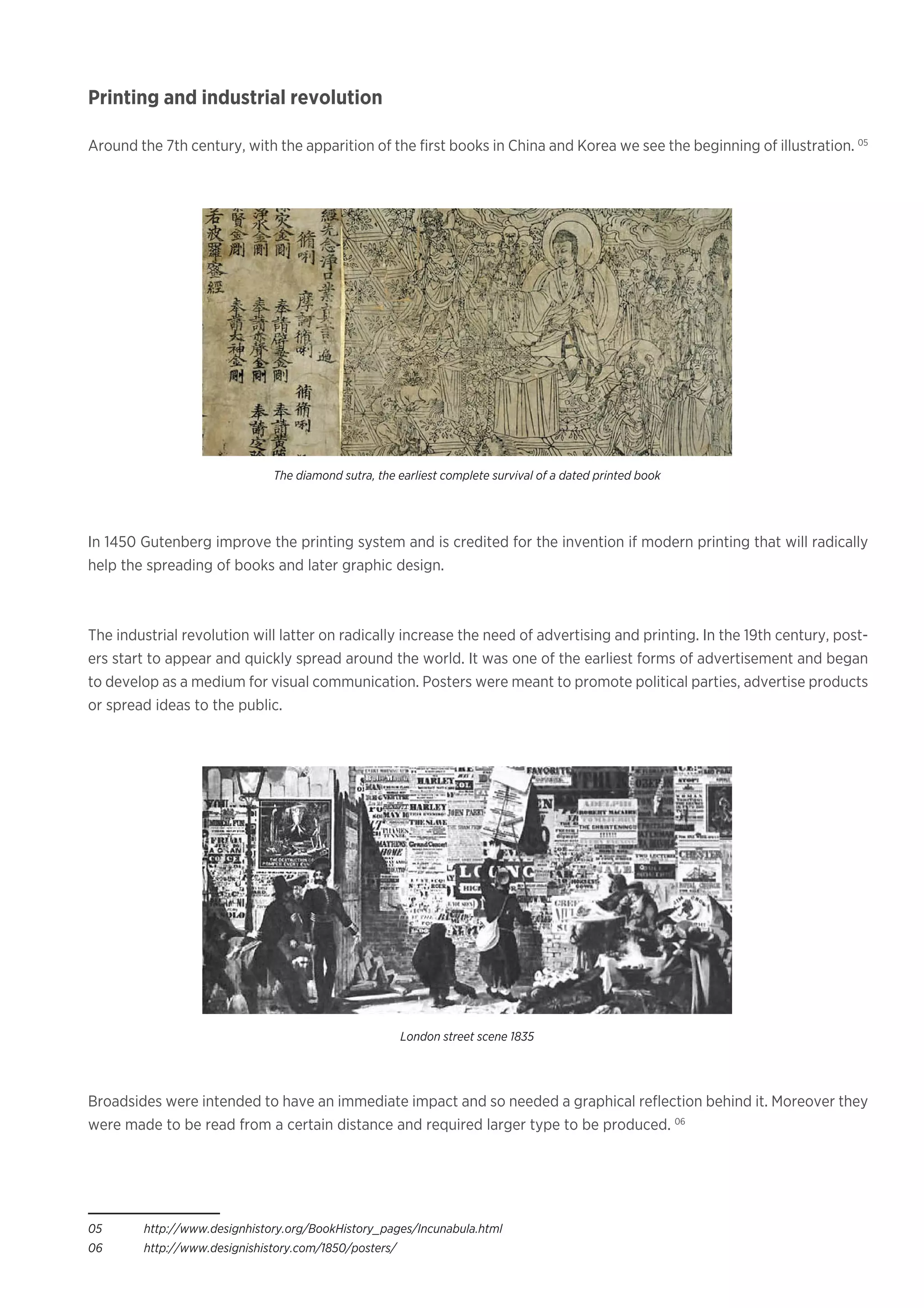 Printing and industrial revolution
Around the 7th century, with the apparition of the first books in China and Korea we see the beginning of illustration. 05
In 1450 Gutenberg improve the printing system and is credited for the invention if modern printing that will radically
help the spreading of books and later graphic design.
The industrial revolution will latter on radically increase the need of advertising and printing. In the 19th century, post-
ers start to appear and quickly spread around the world. It was one of the earliest forms of advertisement and began
to develop as a medium for visual communication. Posters were meant to promote political parties, advertise products
or spread ideas to the public. 		
Broadsides were intended to have an immediate impact and so needed a graphical reflection behind it. Moreover they
were made to be read from a certain distance and required larger type to be produced. 06
05	http://www.designhistory.org/BookHistory_pages/Incunabula.html
06	http://www.designishistory.com/1850/posters/
The diamond sutra, the earliest complete survival of a dated printed book
London street scene 1835
 