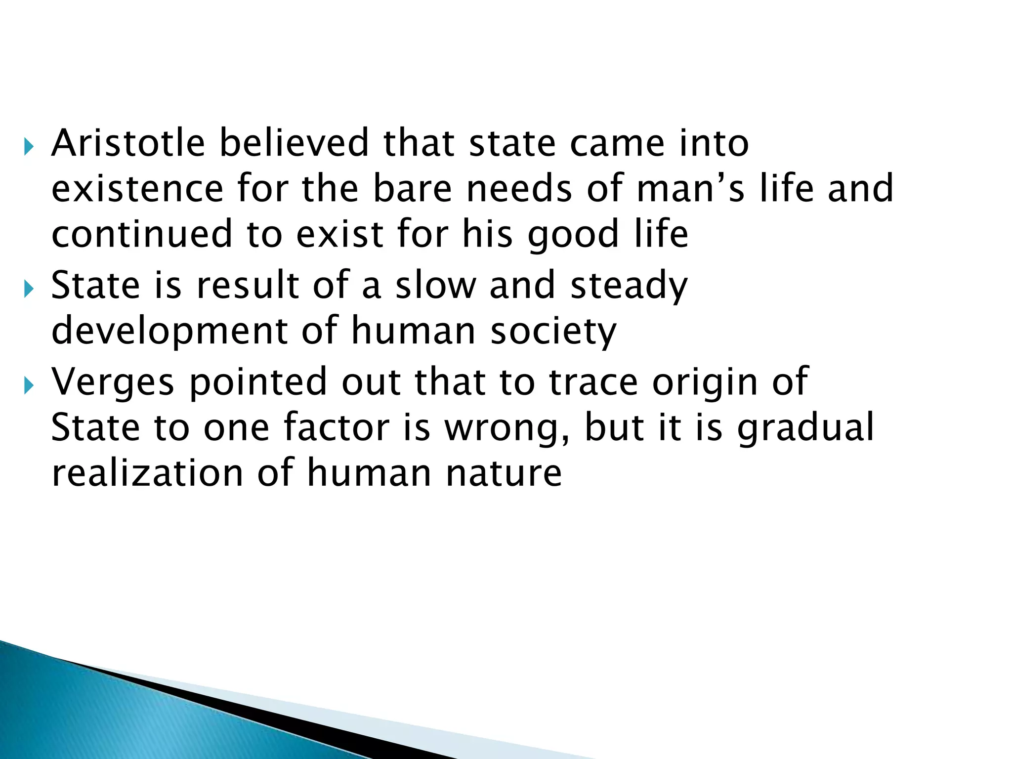    Aristotle believed that state came into
    existence for the bare needs of man’s life and
    continued to exist for his good life
   State is result of a slow and steady
    development of human society
   Verges pointed out that to trace origin of
    State to one factor is wrong, but it is gradual
    realization of human nature
 