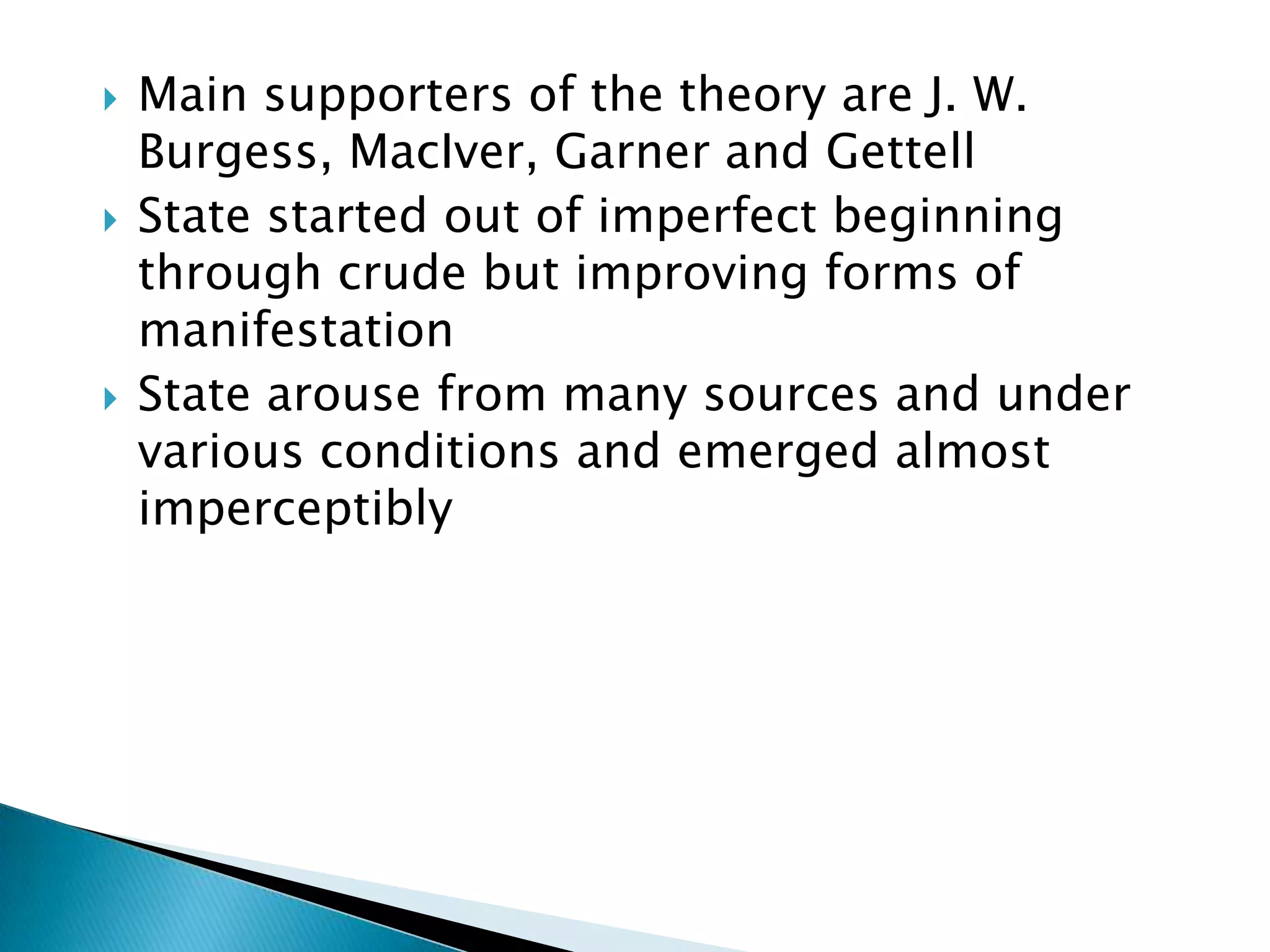    Main supporters of the theory are J. W.
    Burgess, MacIver, Garner and Gettell
   State started out of imperfect beginning
    through crude but improving forms of
    manifestation
   State arouse from many sources and under
    various conditions and emerged almost
    imperceptibly
 