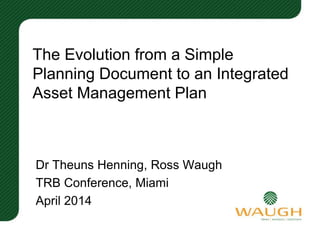 The Evolution from a Simple
Planning Document to an Integrated
Asset Management Plan
Dr Theuns Henning, Ross Waugh
TRB Conference, Miami
April 2014
 