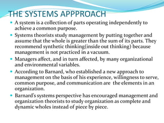 THE SYSTEMS APPPROACH
 A system is a collection of parts operating independently to
achieve a common purpose.
 Systems theorists study management by putting together and
assume that the whole is greater than the sum of its parts. They
recommend synthetic thinking(inside out thinking) because
management is not practiced in a vacuum.
 Managers affect, and in turn affected, by many organizational
and environmental variables.
 According to Barnard, who established a new approach to
management on the basis of his experience, willingness to serve,
common purpose, and communication are the elements in an
organization.
 Barnard’s systems perspective has encouraged management and
organization theorists to study organization as complete and
dynamic wholes instead of piece by piece.
 