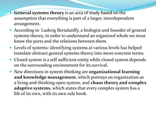  General systems theory is an area of study based on the
assumption that everything is part of a larger, interdependent
arrangement.
 According to Ludwig Bertalanffy, a biologist and founder of general
systems theory, in order to understand an organized whole we must
know the parts and the relations between them.
 Levels of systems: identifying systems at various levels has helped
translate abstract general systems theory into more concrete terms.
 Closed system is a self sufficient entity while closed system depends
on the surrounding environment for its survival.
 New directions in system thinking are organizational learning
and knowledge management, which portrays an organization as
a living and thinking open system, and chaos theory and complex
adaptive systems, which states that every complex system has a
life of its own, with its own rule book.
 