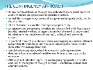 THE CONTINGENCY APPROACH
 Its an effort to determine through research which managerial practices
and techniques are appropriate in specific situation.
 In real life management, success of any given technique is dedicated by
the situation.
 Three characteristics of the contingency approach are;
 an open system perspective theorists are not satisfied with focusing on
just the internal working of organizations but the need to understand
its relation to the outside social, cultural, political and economic
system,
 a practical research orientation, where contingency researchers attempt
to translate their findings into tools and situational refinements for
more effective management, and
 a multivariate approach, which is a research technique used to
determine how a number of variables combine to cause a particular
outcome.
 Although not fully developed, the contingency approach is a helpful
addition to management thought because it emphasizes situational
appropriateness.
 