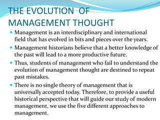 THE EVOLUTION OF
MANAGEMENT THOUGHT
 Management is an interdisciplinary and international
field that has evolved in bits and pieces over the years.
 Management historians believe that a better knowledge of
the past will lead to a more productive future.
 Thus, students of management who fail to understand the
evolution of management thought are destined to repeat
past mistakes.
 There is no single theory of management that is
universally accepted today. Therefore, to provide a useful
historical perspective that will guide our study of modern
management, we use the five different approaches to
management.
 
