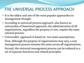 THE UNIVERSAL PROCESS APPROACH
 It is the oldest and one of the most popular approaches to
management thought.
 According to universal process approach, also known as
universalist of functional approach, the administration of all
organizations, regardless the purpose or size, require the same
rational process.
 Universalist approach is based on two main assumptions;
First, although the purpose of organizations may vary, a core
management process remains the same across all organizations.
Second, the universal management process can be reduced to a
set of separate functions and related principles.
 