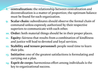 8. centralization: the relationship between centralization and
decentralization is a matter of proportion; the optimum balance
must be found for each organization.
9. Scalar chain: subordinates should observe the formal chain of
command unless expressly authorized by their respective
superiors to communicate with each other.
10. Order: both material things should be in their proper places.
11. Equity: fairness that results from a combination of kindliness
and justice will lead to devoted and loyal services.
12. Stability and tenure personnel: people need time to learn
their jobs.
13. Initiative: one of the greatest satisfactions is formulating and
carrying out a plan.
14. Esprit de corps: harmonious effort among individuals is the
key to organizational success.
 