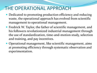 THE OPERATIONAL APPROACH
 Dedicated to promoting production efficiency and reducing
waste, the operational approach has evolved from scientific
management to operational management.
 Fredrick W. Taylor, the father of scientific management, and
his followers revolutionized industrial management through
the use of standardization, time-and-motion study, selection
and training, and pay incentives.
 Operational management, like scientific management, aims
at promoting efficiency through systematic observation and
experimentation.
 