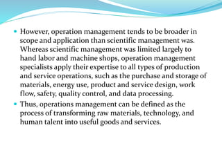  However, operation management tends to be broader in
scope and application than scientific management was.
Whereas scientific management was limited largely to
hand labor and machine shops, operation management
specialists apply their expertise to all types of production
and service operations, such as the purchase and storage of
materials, energy use, product and service design, work
flow, safety, quality control, and data processing.
 Thus, operations management can be defined as the
process of transforming raw materials, technology, and
human talent into useful goods and services.
 