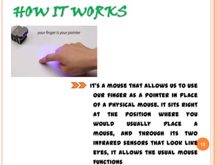 HOW IT WORKS
It’s a mouse that allows us to use
our finger as a pointer in place of
a physical mouse. It sits right at
the position where you would
usually place a mouse, and
through its two infrared sensors
that look like eyes, it allows the
usual mouse functions
12
 
