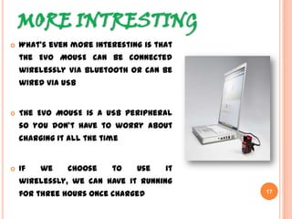 MORE INTRESTING
17
 What’s even more interesting is that
the Evo MOUSE can be connected
wirelessly via Bluetooth or can be
wired via USB
 The Evo MOUSE is a USB peripheral
so you don’t have to worry about
charging it all the time
 If we choose to use it wirelessly, we
can have it running for three hours
once charged
 